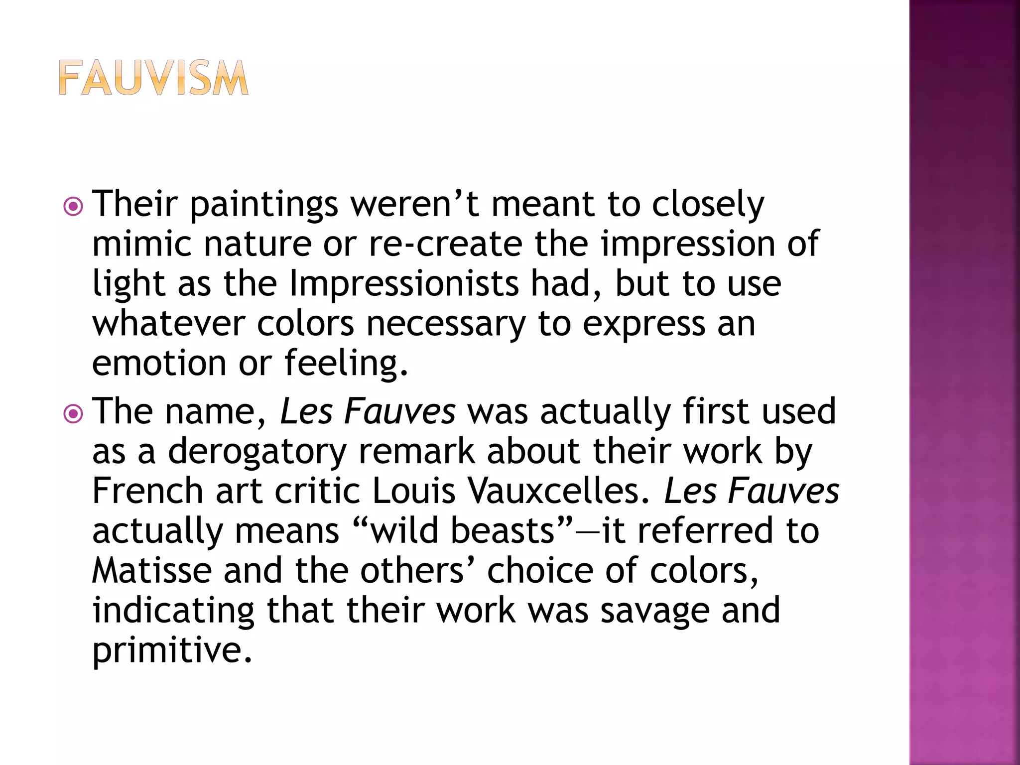 Their paintings weren’t meant to closely
mimic nature or re-create the impression of
light as the Impressionists had, but to use
whatever colors necessary to express an
emotion or feeling.
 The name, Les Fauves was actually first used
as a derogatory remark about their work by
French art critic Louis Vauxcelles. Les Fauves
actually means “wild beasts”—it referred to
Matisse and the others’ choice of colors,
indicating that their work was savage and
primitive.
 
