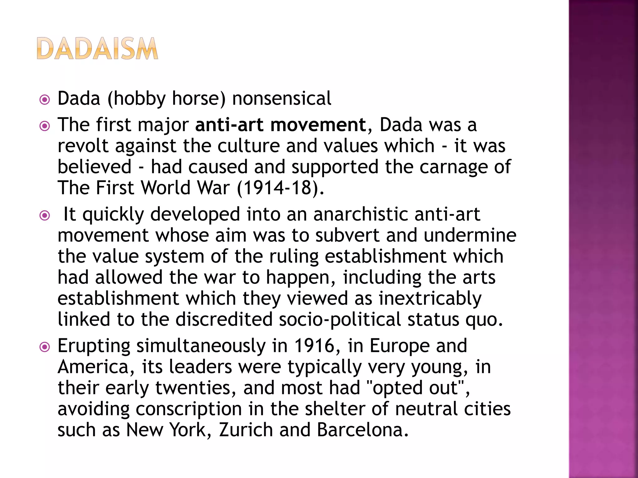  Dada (hobby horse) nonsensical
 The first major anti-art movement, Dada was a
revolt against the culture and values which - it was
believed - had caused and supported the carnage of
The First World War (1914-18).
 It quickly developed into an anarchistic anti-art
movement whose aim was to subvert and undermine
the value system of the ruling establishment which
had allowed the war to happen, including the arts
establishment which they viewed as inextricably
linked to the discredited socio-political status quo.
 Erupting simultaneously in 1916, in Europe and
America, its leaders were typically very young, in
their early twenties, and most had "opted out",
avoiding conscription in the shelter of neutral cities
such as New York, Zurich and Barcelona.
 