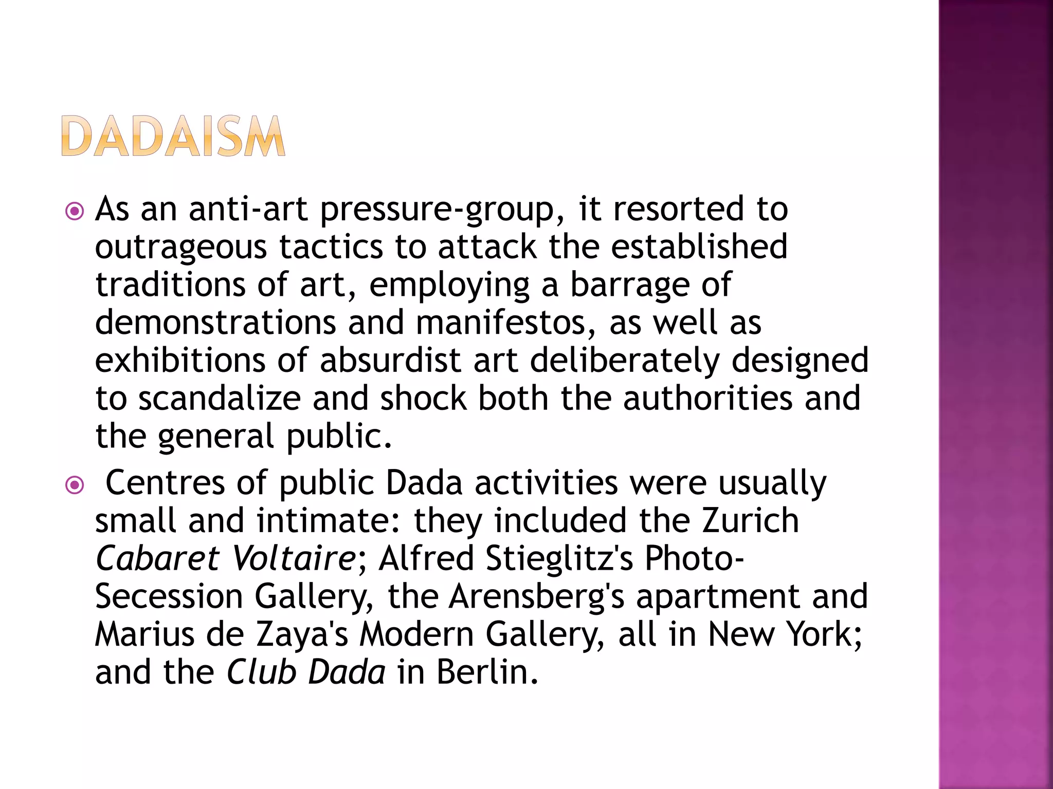  As an anti-art pressure-group, it resorted to
outrageous tactics to attack the established
traditions of art, employing a barrage of
demonstrations and manifestos, as well as
exhibitions of absurdist art deliberately designed
to scandalize and shock both the authorities and
the general public.
 Centres of public Dada activities were usually
small and intimate: they included the Zurich
Cabaret Voltaire; Alfred Stieglitz's Photo-
Secession Gallery, the Arensberg's apartment and
Marius de Zaya's Modern Gallery, all in New York;
and the Club Dada in Berlin.
 