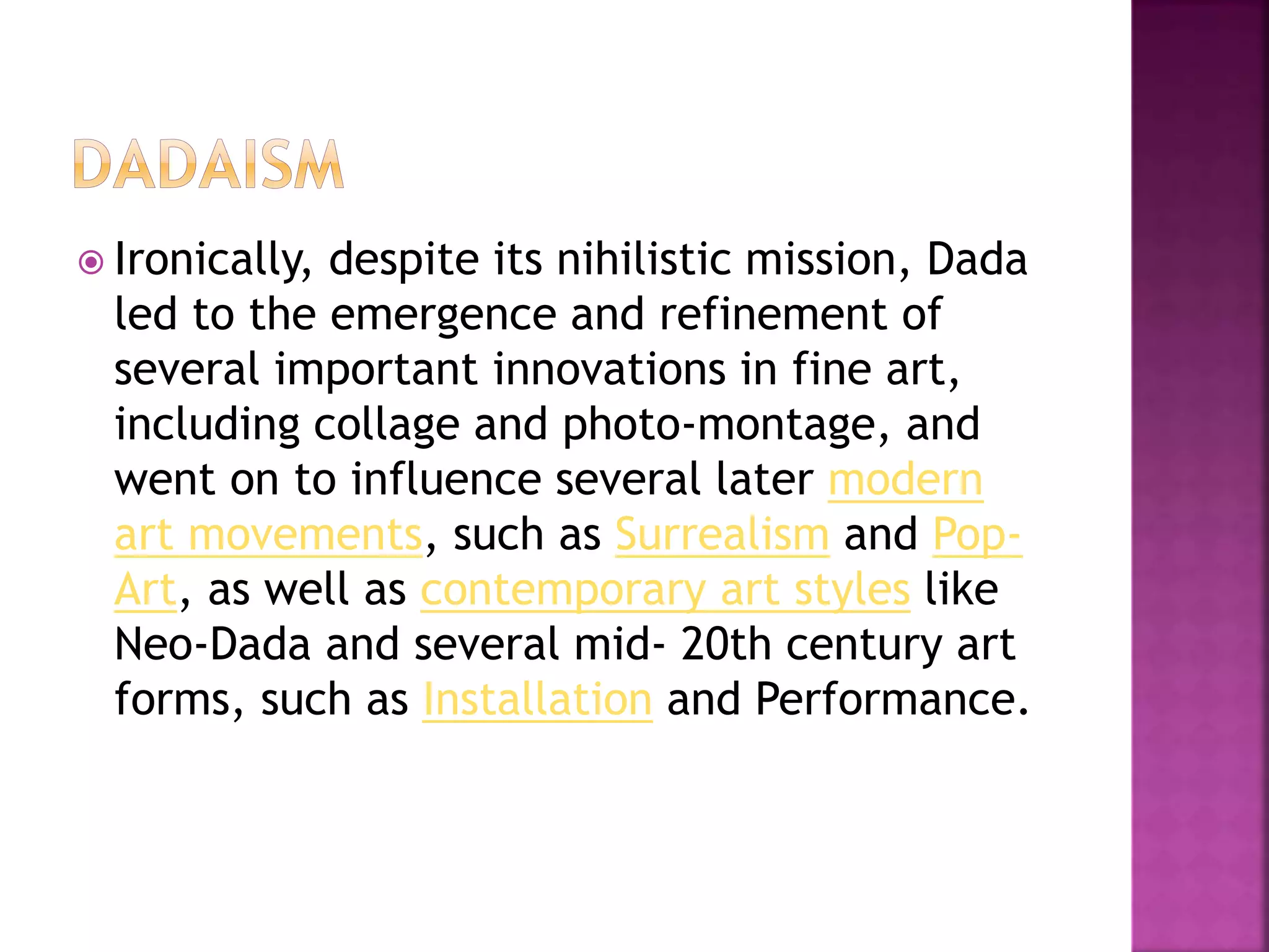  Ironically, despite its nihilistic mission, Dada
led to the emergence and refinement of
several important innovations in fine art,
including collage and photo-montage, and
went on to influence several later modern
art movements, such as Surrealism and Pop-
Art, as well as contemporary art styles like
Neo-Dada and several mid- 20th century art
forms, such as Installation and Performance.
 