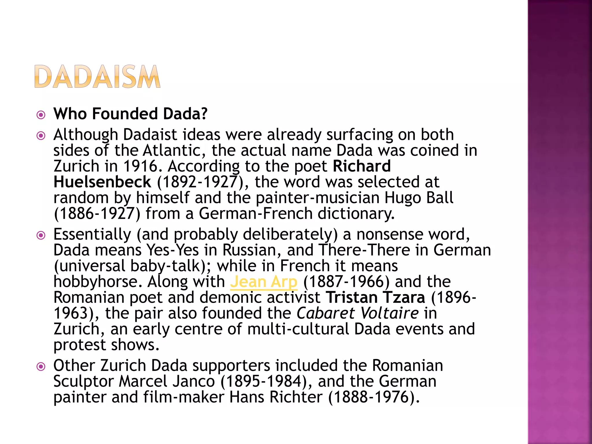  Who Founded Dada?
 Although Dadaist ideas were already surfacing on both
sides of the Atlantic, the actual name Dada was coined in
Zurich in 1916. According to the poet Richard
Huelsenbeck (1892-1927), the word was selected at
random by himself and the painter-musician Hugo Ball
(1886-1927) from a German-French dictionary.
 Essentially (and probably deliberately) a nonsense word,
Dada means Yes-Yes in Russian, and There-There in German
(universal baby-talk); while in French it means
hobbyhorse. Along with Jean Arp (1887-1966) and the
Romanian poet and demonic activist Tristan Tzara (1896-
1963), the pair also founded the Cabaret Voltaire in
Zurich, an early centre of multi-cultural Dada events and
protest shows.
 Other Zurich Dada supporters included the Romanian
Sculptor Marcel Janco (1895-1984), and the German
painter and film-maker Hans Richter (1888-1976).
 