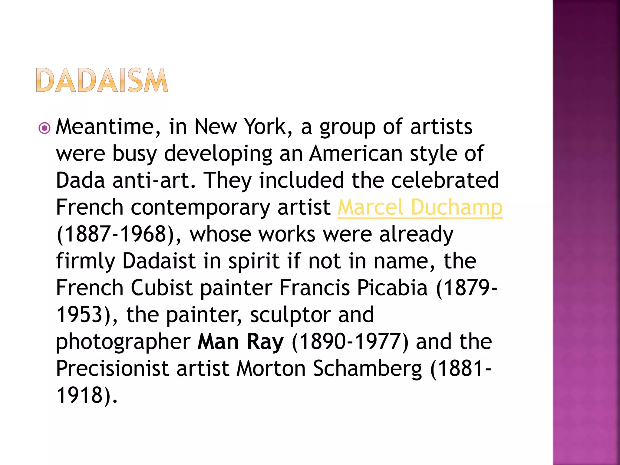  Meantime, in New York, a group of artists
were busy developing an American style of
Dada anti-art. They included the celebrated
French contemporary artist Marcel Duchamp
(1887-1968), whose works were already
firmly Dadaist in spirit if not in name, the
French Cubist painter Francis Picabia (1879-
1953), the painter, sculptor and
photographer Man Ray (1890-1977) and the
Precisionist artist Morton Schamberg (1881-
1918).
 