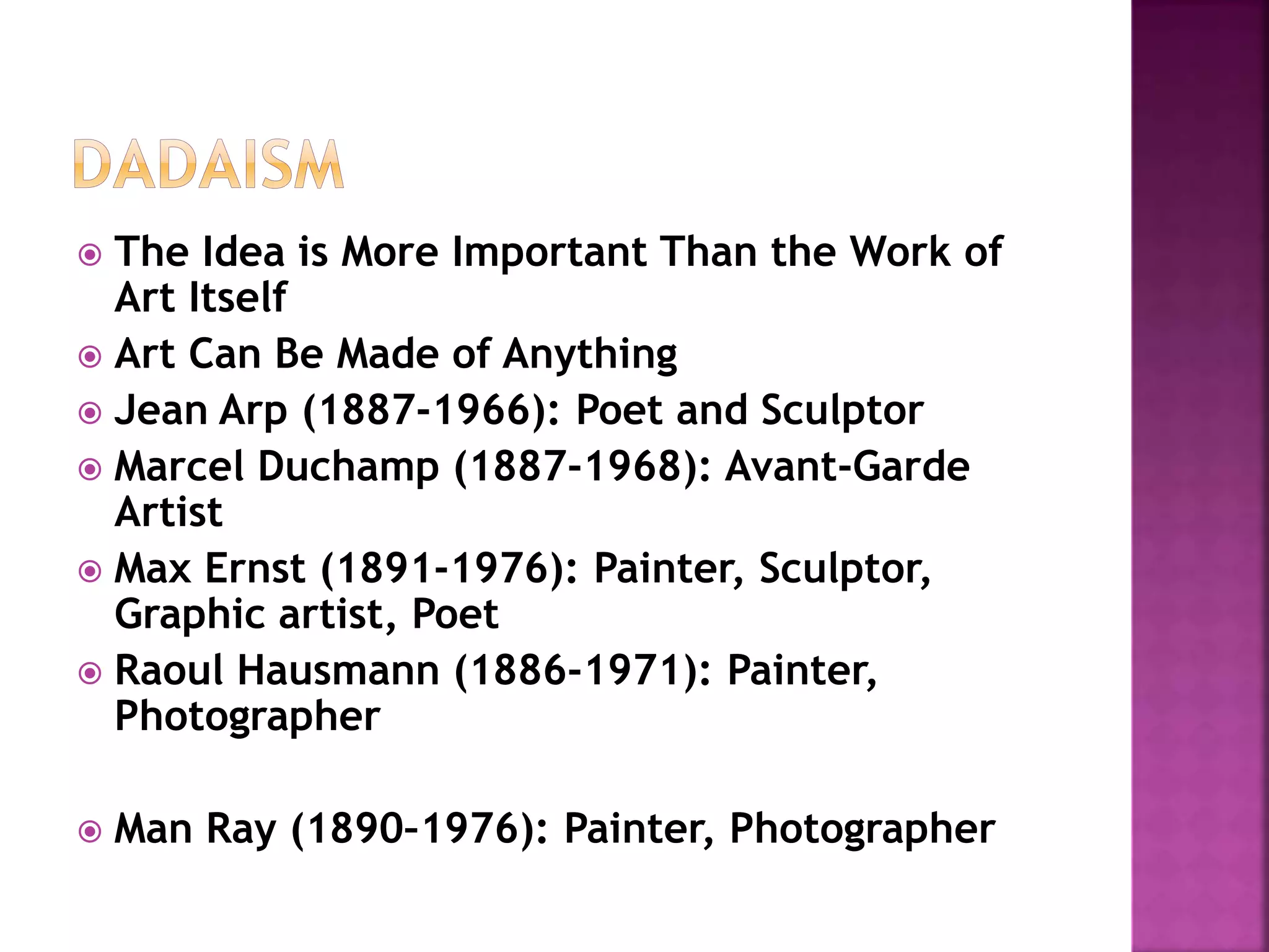  The Idea is More Important Than the Work of
Art Itself
 Art Can Be Made of Anything
 Jean Arp (1887-1966): Poet and Sculptor
 Marcel Duchamp (1887-1968): Avant-Garde
Artist
 Max Ernst (1891-1976): Painter, Sculptor,
Graphic artist, Poet
 Raoul Hausmann (1886-1971): Painter,
Photographer
 Man Ray (1890–1976): Painter, Photographer
 