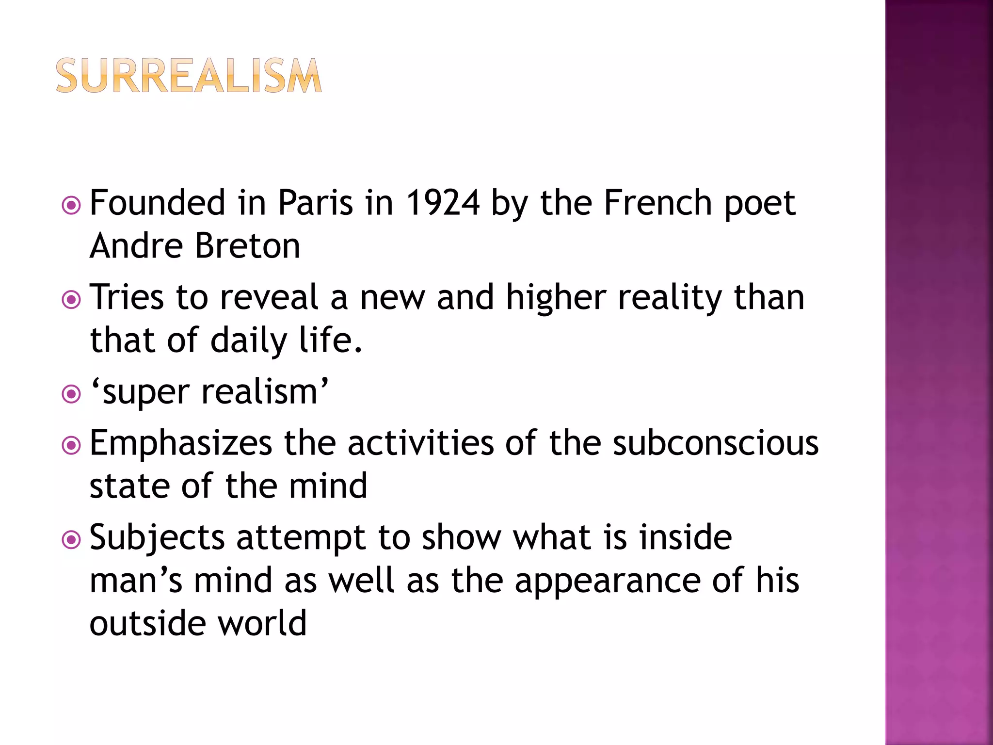  Founded in Paris in 1924 by the French poet
Andre Breton
 Tries to reveal a new and higher reality than
that of daily life.
 ‘super realism’
 Emphasizes the activities of the subconscious
state of the mind
 Subjects attempt to show what is inside
man’s mind as well as the appearance of his
outside world
 