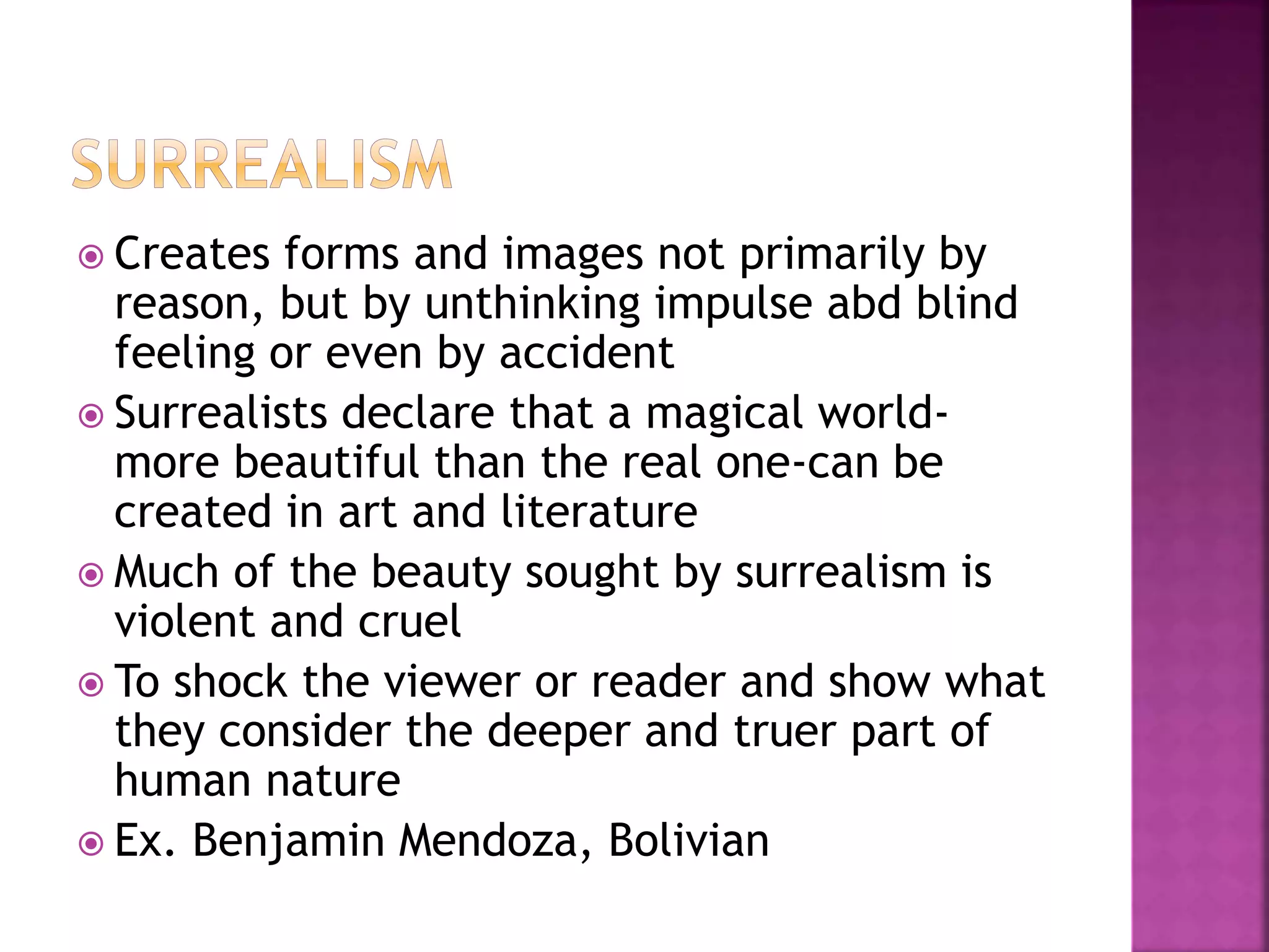  Creates forms and images not primarily by
reason, but by unthinking impulse abd blind
feeling or even by accident
 Surrealists declare that a magical world-
more beautiful than the real one-can be
created in art and literature
 Much of the beauty sought by surrealism is
violent and cruel
 To shock the viewer or reader and show what
they consider the deeper and truer part of
human nature
 Ex. Benjamin Mendoza, Bolivian
 