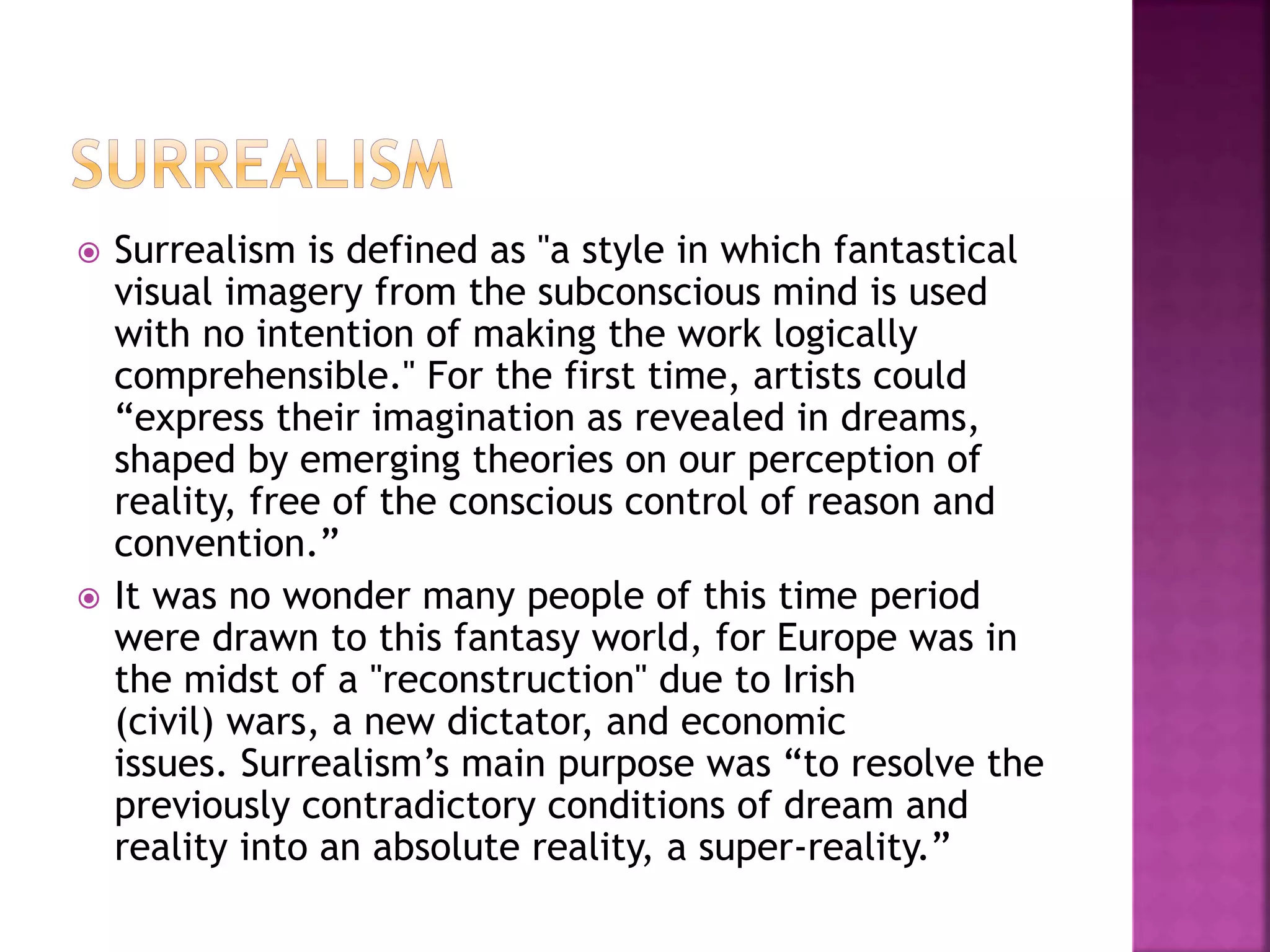 Surrealism is defined as "a style in which fantastical
visual imagery from the subconscious mind is used
with no intention of making the work logically
comprehensible." For the first time, artists could
“express their imagination as revealed in dreams,
shaped by emerging theories on our perception of
reality, free of the conscious control of reason and
convention.”
 It was no wonder many people of this time period
were drawn to this fantasy world, for Europe was in
the midst of a "reconstruction" due to Irish
(civil) wars, a new dictator, and economic
issues. Surrealism’s main purpose was “to resolve the
previously contradictory conditions of dream and
reality into an absolute reality, a super-reality.”
 