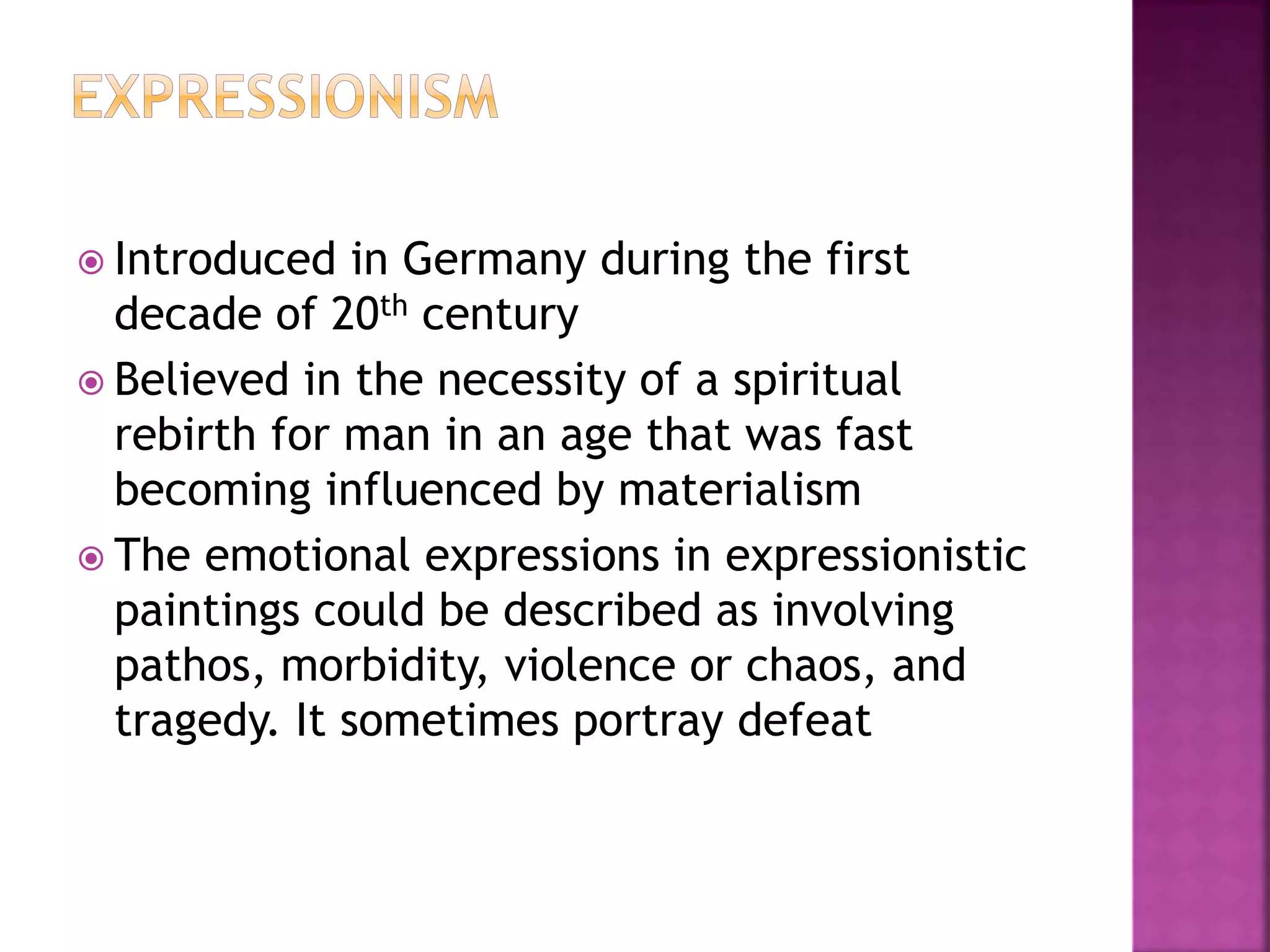  Introduced in Germany during the first
decade of 20th century
 Believed in the necessity of a spiritual
rebirth for man in an age that was fast
becoming influenced by materialism
 The emotional expressions in expressionistic
paintings could be described as involving
pathos, morbidity, violence or chaos, and
tragedy. It sometimes portray defeat
 