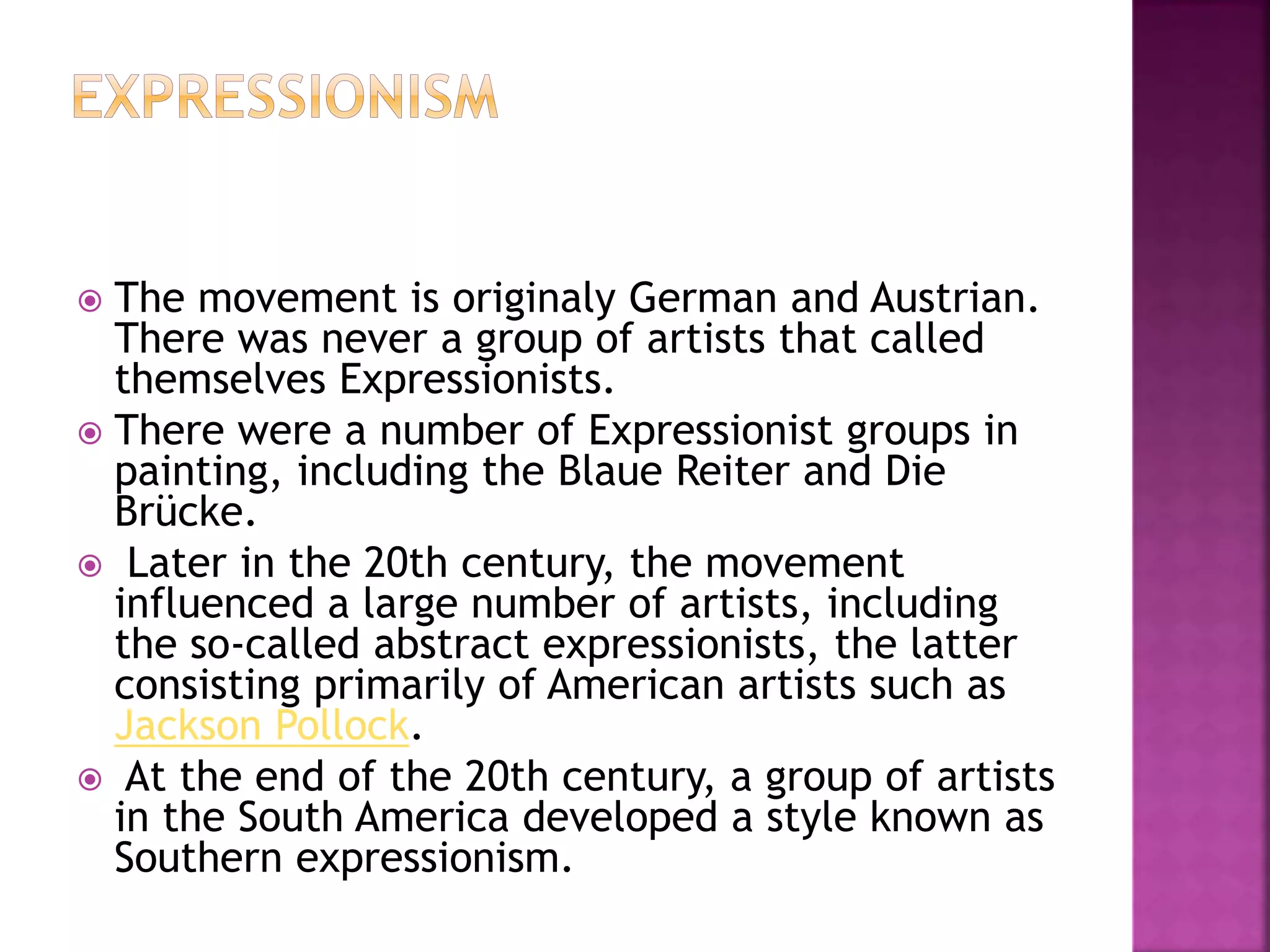  The movement is originaly German and Austrian.
There was never a group of artists that called
themselves Expressionists.
 There were a number of Expressionist groups in
painting, including the Blaue Reiter and Die
Brücke.
 Later in the 20th century, the movement
influenced a large number of artists, including
the so-called abstract expressionists, the latter
consisting primarily of American artists such as
Jackson Pollock.
 At the end of the 20th century, a group of artists
in the South America developed a style known as
Southern expressionism.
 