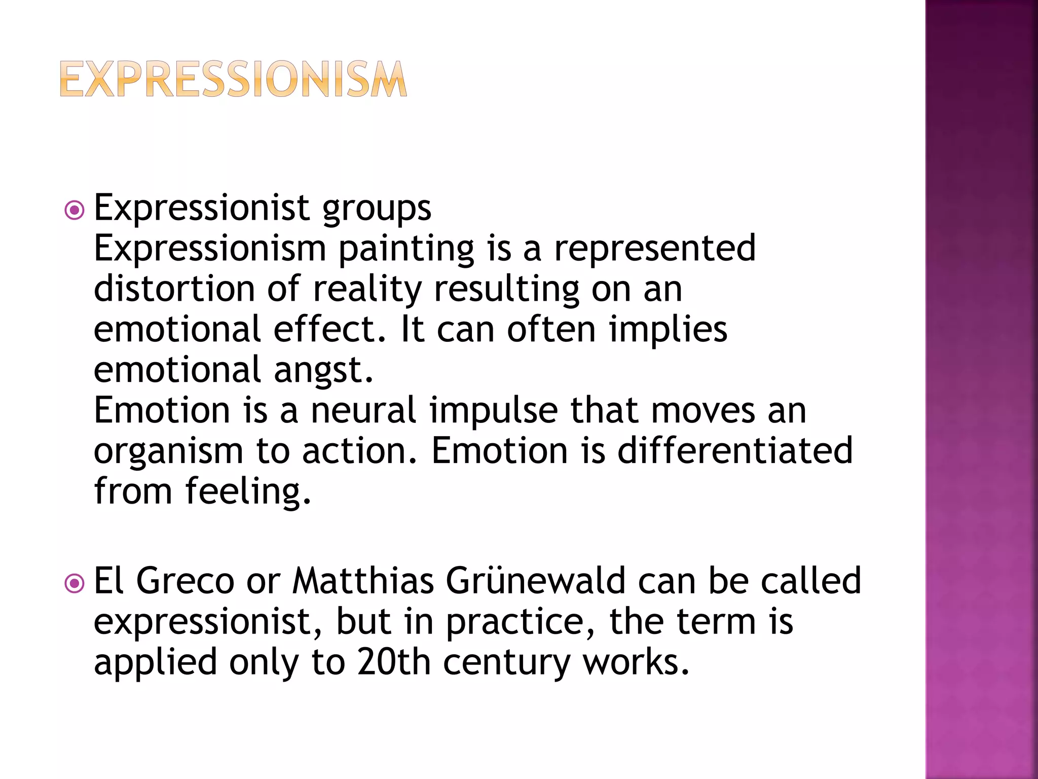  Expressionist groups
Expressionism painting is a represented
distortion of reality resulting on an
emotional effect. It can often implies
emotional angst.
Emotion is a neural impulse that moves an
organism to action. Emotion is differentiated
from feeling.
 El Greco or Matthias Grünewald can be called
expressionist, but in practice, the term is
applied only to 20th century works.
 