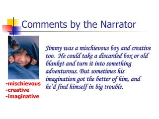 Comments by the Narrator Jimmy was a mischievous boy and creative too.  He could take a discarded box or old blanket and turn it into something adventurous. But sometimes his imagination got the better of him, and he’d find himself in big trouble.  -mischievous -creative -imaginative 