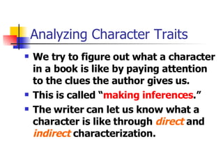 Analyzing Character Traits We try to figure out what a character in a book is like by paying attention to the clues the author gives us.  This is called “ making inferences .” The writer can let us know what a character is like through  direct  and  indirect  characterization. 