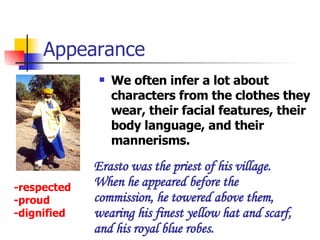 Appearance We often infer a lot about characters from the clothes they wear, their facial features, their body language, and their mannerisms. Erasto was the priest of his village. When he appeared before the commission, he towered above them, wearing his finest yellow hat and scarf, and his royal blue robes. -respected -proud -dignified 