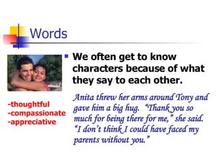 Words We often get to know characters because of what they say to each other. Anita threw her arms around Tony and gave him a big hug.  “Thank you so much for being there for me,” she said. “I don’t think I could have faced my parents without you.”  -thoughtful -compassionate -appreciative 