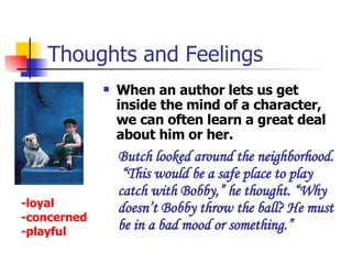 Thoughts and Feelings When an author lets us get inside the mind of a character, we can often learn a great deal about him or her. Butch looked around the neighborhood.  “This would be a safe place to play catch with Bobby,” he thought. “Why doesn’t Bobby throw the ball? He must be in a bad mood or something.”  -loyal -concerned -playful 