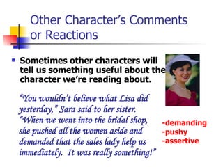 Other Character’s Comments  or Reactions Sometimes other characters will tell us something useful about the character we’re reading about.   “ You wouldn’t believe what Lisa did yesterday,” Sara said to her sister. “When we went into the bridal shop, she pushed all the women aside and demanded that the sales lady help us immediately.  It was really something!” -demanding -pushy -assertive 