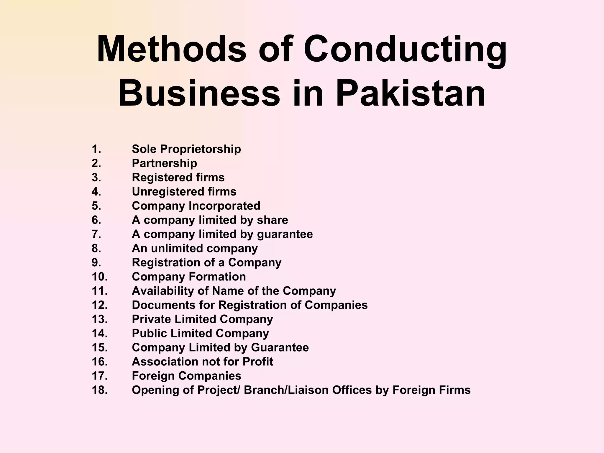 Methods of Conducting Business in Pakistan Sole Proprietorship  Partnership  Registered firms  Unregistered firms  Company Incorporated  A company limited by share  A company limited by guarantee  An unlimited company  Registration of a Company  Company Formation  Availability of Name of the Company  Documents for Registration of Companies  Private Limited Company  Public Limited Company  Company Limited by Guarantee  Association not for Profit  Foreign Companies  Opening of Project/ Branch/Liaison Offices by Foreign Firms  