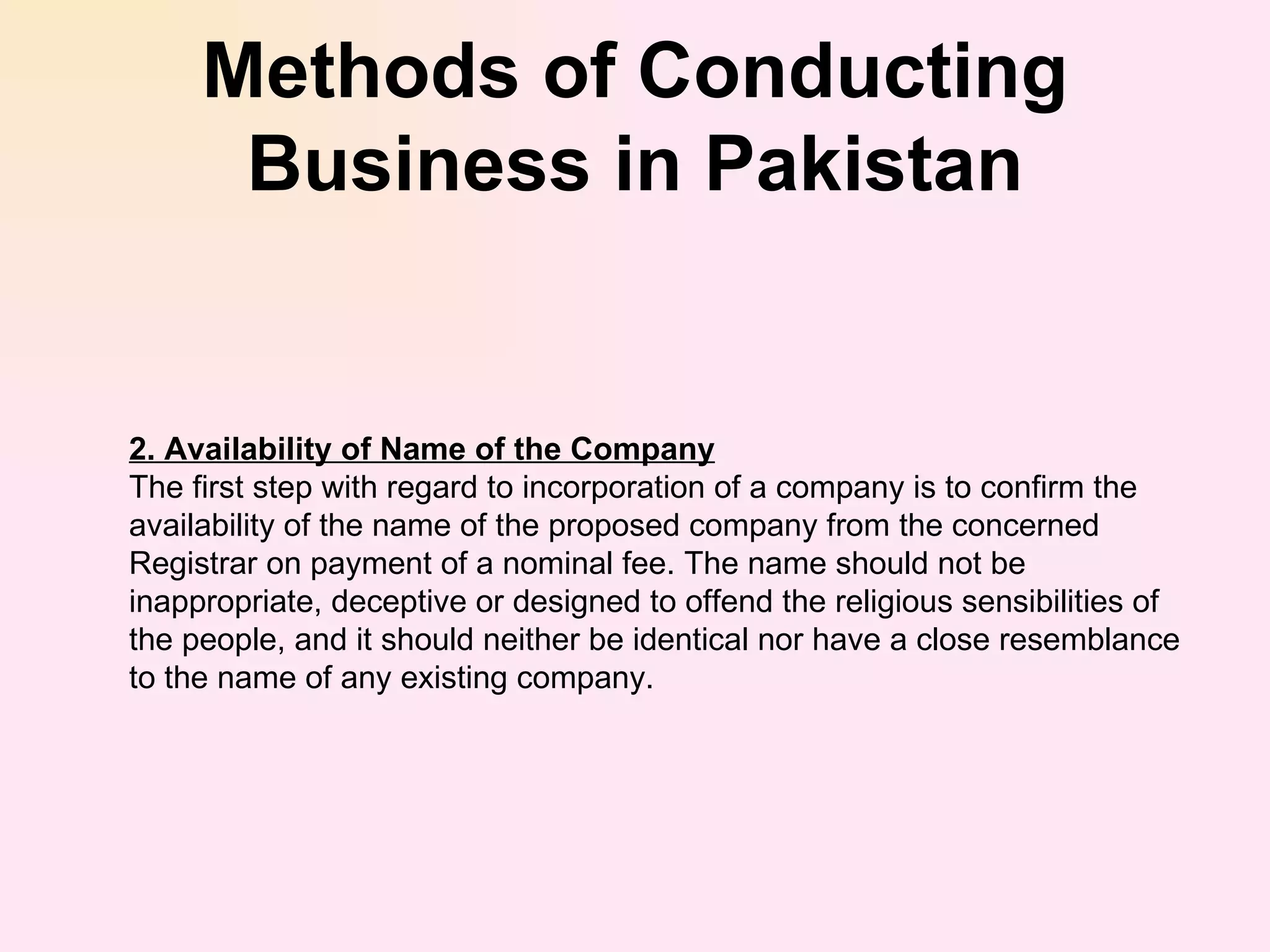 Methods of Conducting Business in Pakistan 2. Availability of Name of the Company The first step with regard to incorporation of a company is to confirm the availability of the name of the proposed company from the concerned Registrar on payment of a nominal fee. The name should not be inappropriate, deceptive or designed to offend the religious sensibilities of the people, and it should neither be identical nor have a close resemblance to the name of any existing company. 