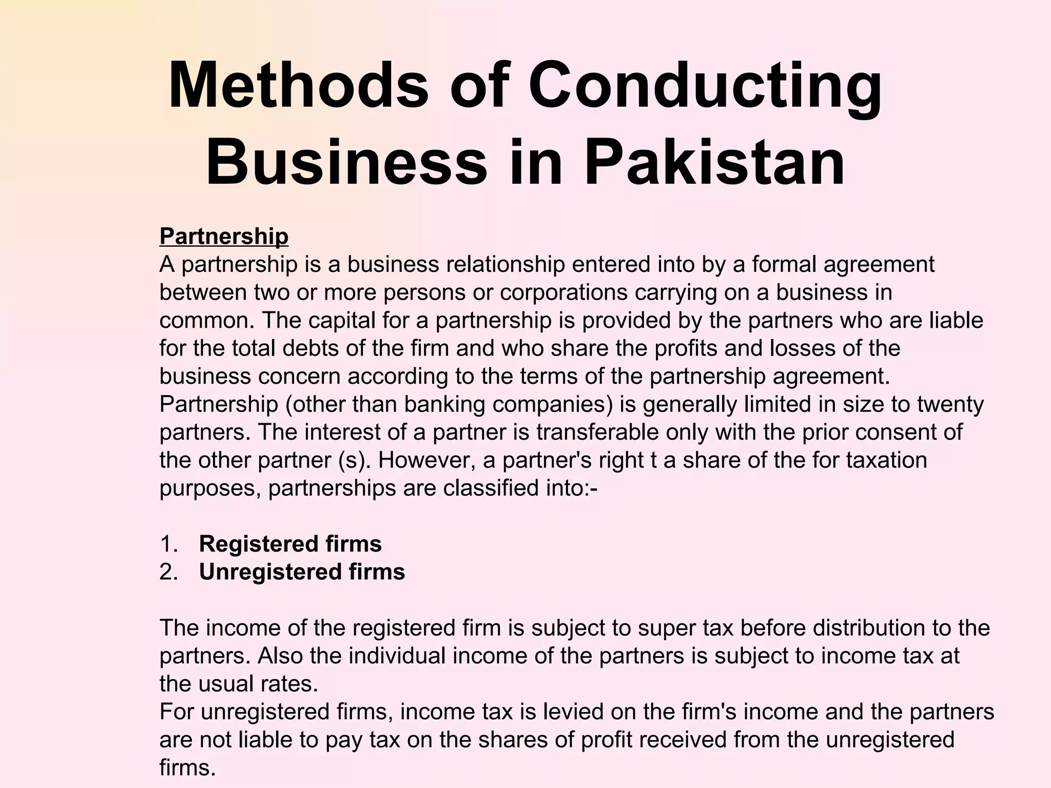 Methods of Conducting Business in Pakistan Partnership A partnership is a business relationship entered into by a formal agreement between two or more persons or corporations carrying on a business in common. The capital for a partnership is provided by the partners who are liable for the total debts of the firm and who share the profits and losses of the business concern according to the terms of the partnership agreement. Partnership (other than banking companies) is generally limited in size to twenty partners. The interest of a partner is transferable only with the prior consent of the other partner (s). However, a partner's right t a share of the for taxation purposes, partnerships are classified into:- 1. Registered firms  2. Unregistered firms The income of the registered firm is subject to super tax before distribution to the partners. Also the individual income of the partners is subject to income tax at the usual rates. For unregistered firms, income tax is levied on the firm's income and the partners are not liable to pay tax on the shares of profit received from the unregistered firms.  