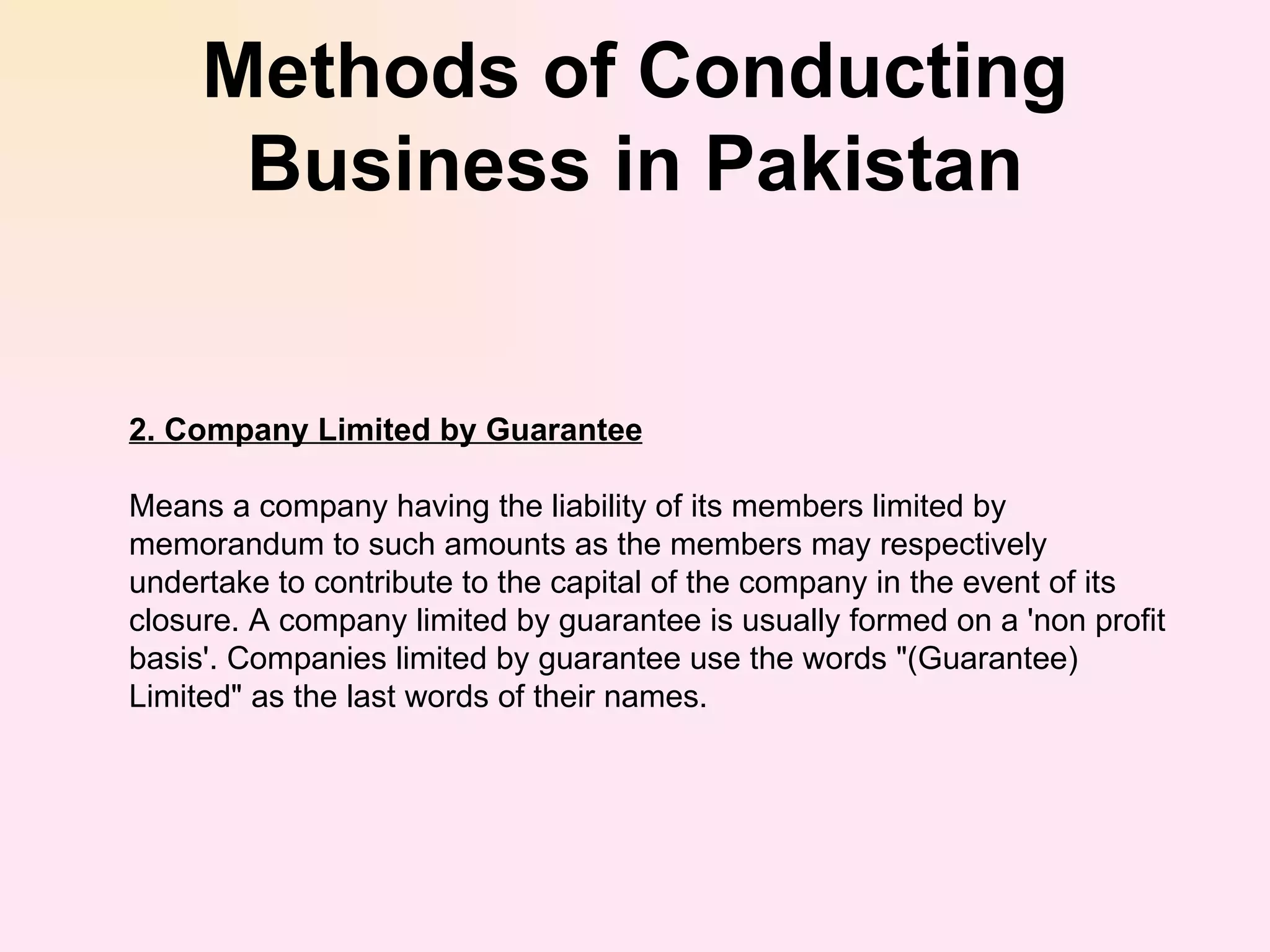 Methods of Conducting Business in Pakistan 2. Company Limited by Guarantee Means a company having the liability of its members limited by memorandum to such amounts as the members may respectively undertake to contribute to the capital of the company in the event of its closure. A company limited by guarantee is usually formed on a 'non profit basis'. Companies limited by guarantee use the words &quot;(Guarantee) Limited&quot; as the last words of their names. 