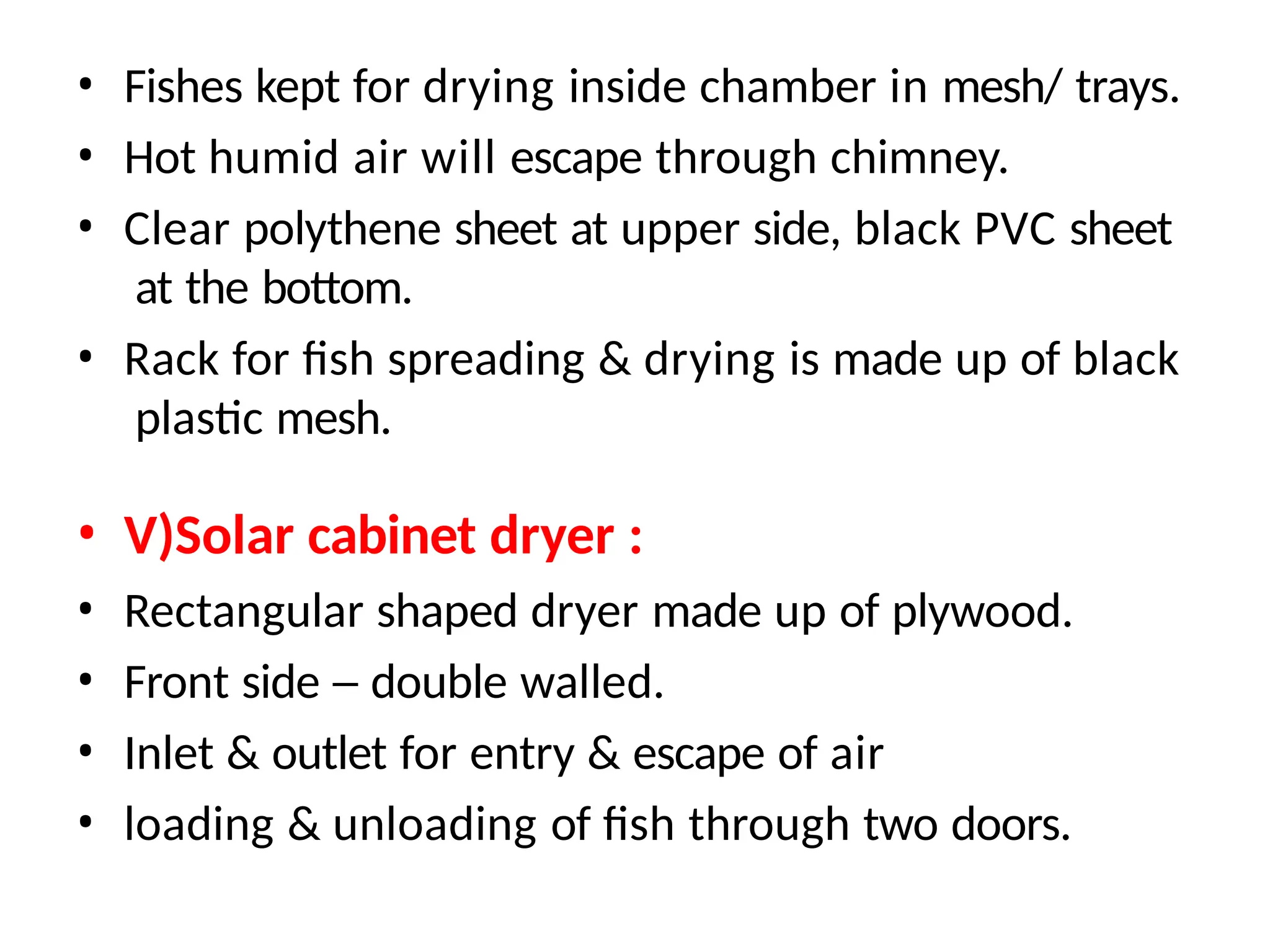 • Fishes kept for drying inside chamber in mesh/ trays.
• Hot humid air will escape through chimney.
• Clear polythene sheet at upper side, black PVC sheet
at the bottom.
• Rack for fish spreading & drying is made up of black
plastic mesh.
• V)Solar cabinet dryer :
• Rectangular shaped dryer made up of plywood.
• Front side – double walled.
• Inlet & outlet for entry & escape of air
• loading & unloading of fish through two doors.
 