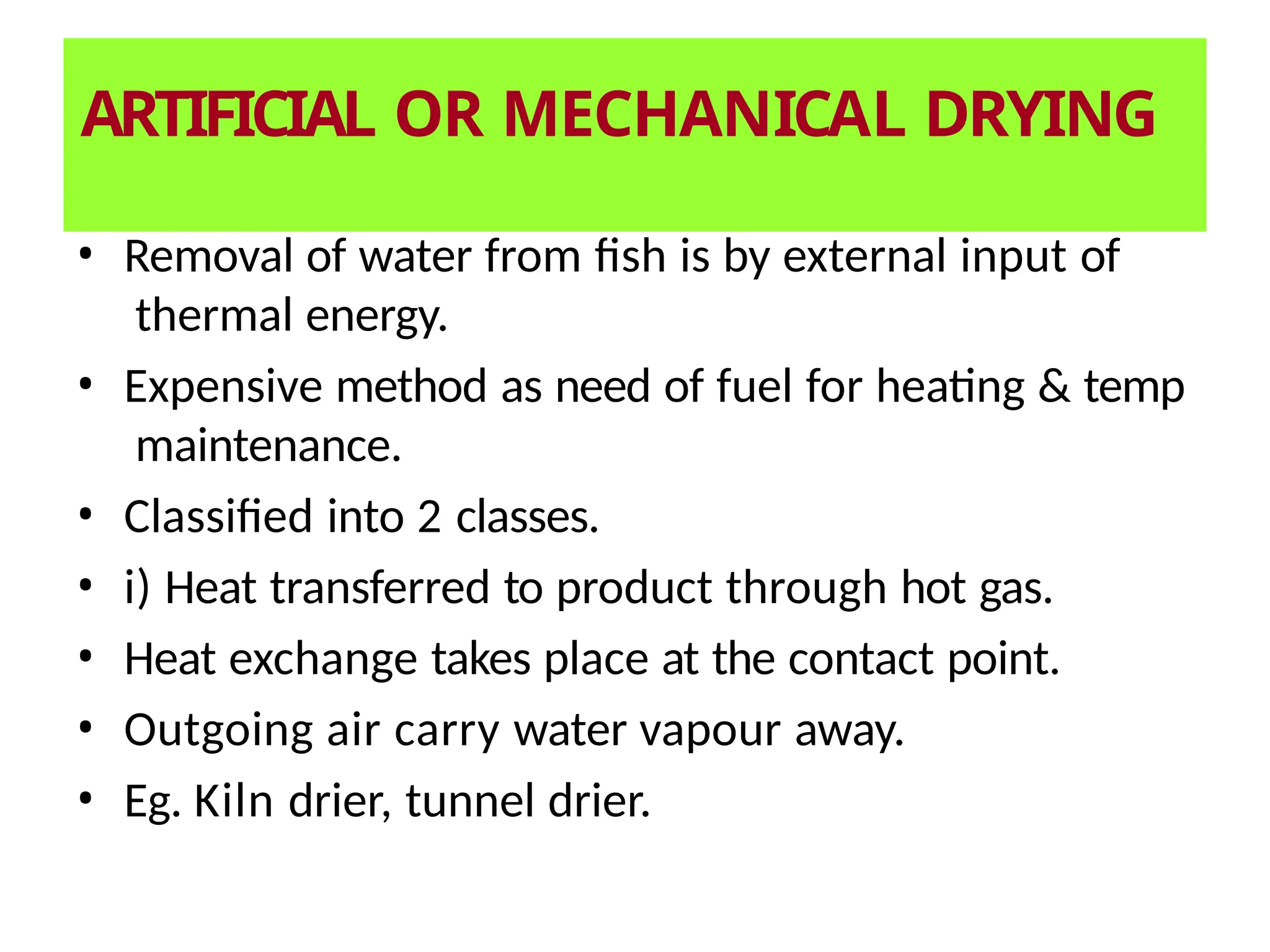 ARTIFICIAL OR MECHANICAL DRYING
• Removal of water from fish is by external input of
thermal energy.
• Expensive method as need of fuel for heating & temp
maintenance.
• Classified into 2 classes.
• i) Heat transferred to product through hot gas.
• Heat exchange takes place at the contact point.
• Outgoing air carry water vapour away.
• Eg. Kiln drier, tunnel drier.
 