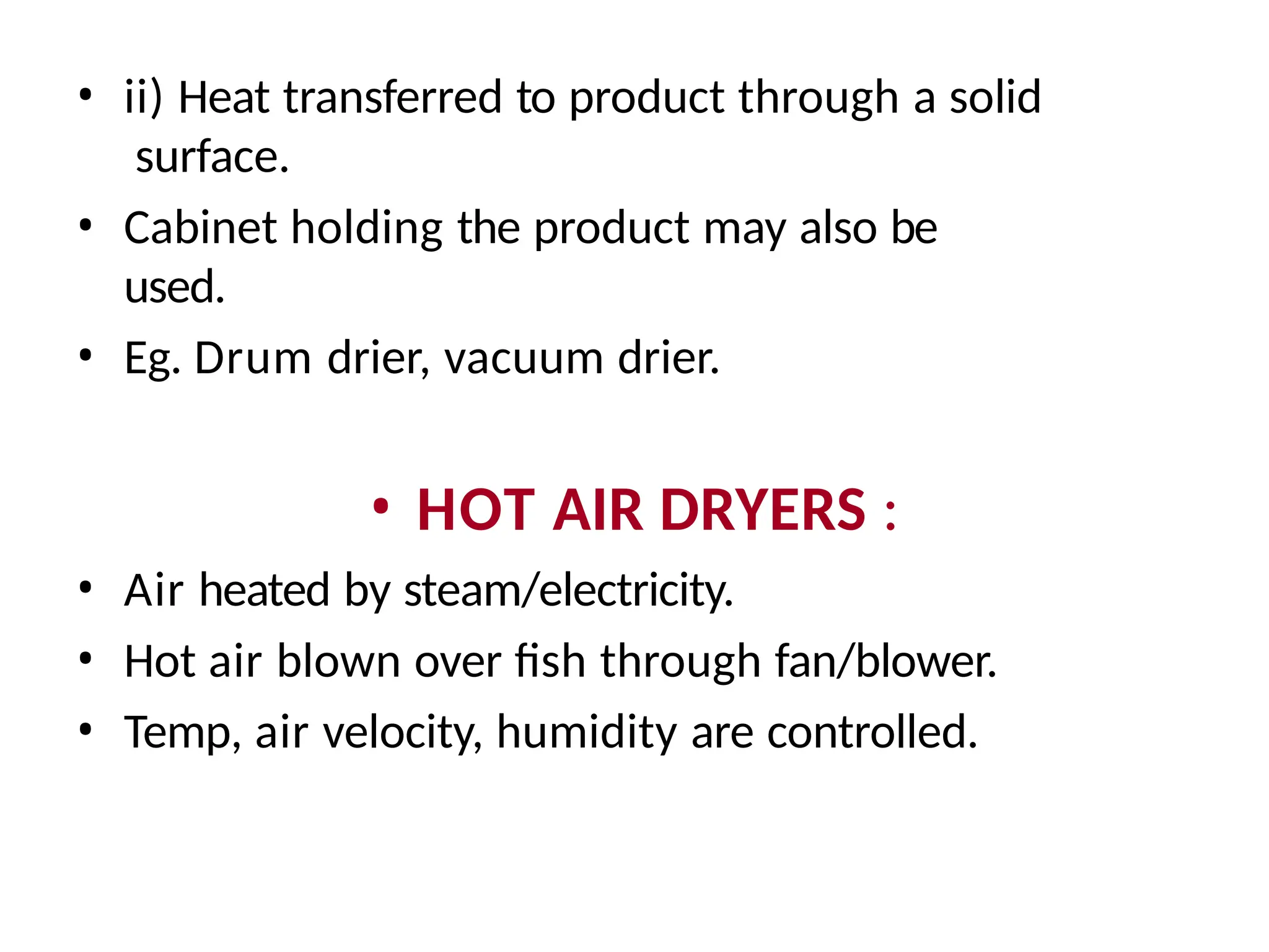 • ii) Heat transferred to product through a solid
surface.
• Cabinet holding the product may also be
used.
• Eg. Drum drier, vacuum drier.
• HOT AIR DRYERS :
• Air heated by steam/electricity.
• Hot air blown over fish through fan/blower.
• Temp, air velocity, humidity are controlled.
 