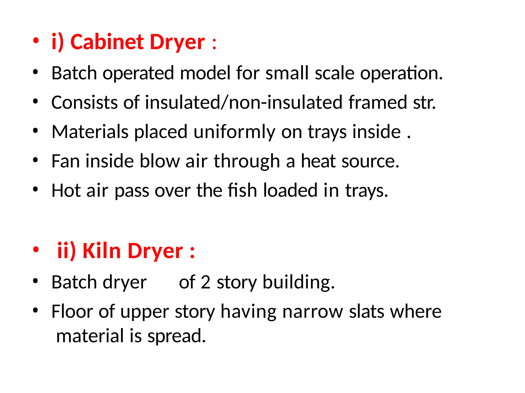 • i) Cabinet Dryer :
• Batch operated model for small scale operation.
• Consists of insulated/non-insulated framed str.
• Materials placed uniformly on trays inside .
• Fan inside blow air through a heat source.
• Hot air pass over the fish loaded in trays.
• ii) Kiln Dryer :
• Batch dryer of 2 story building.
• Floor of upper story having narrow slats where
material is spread.
 