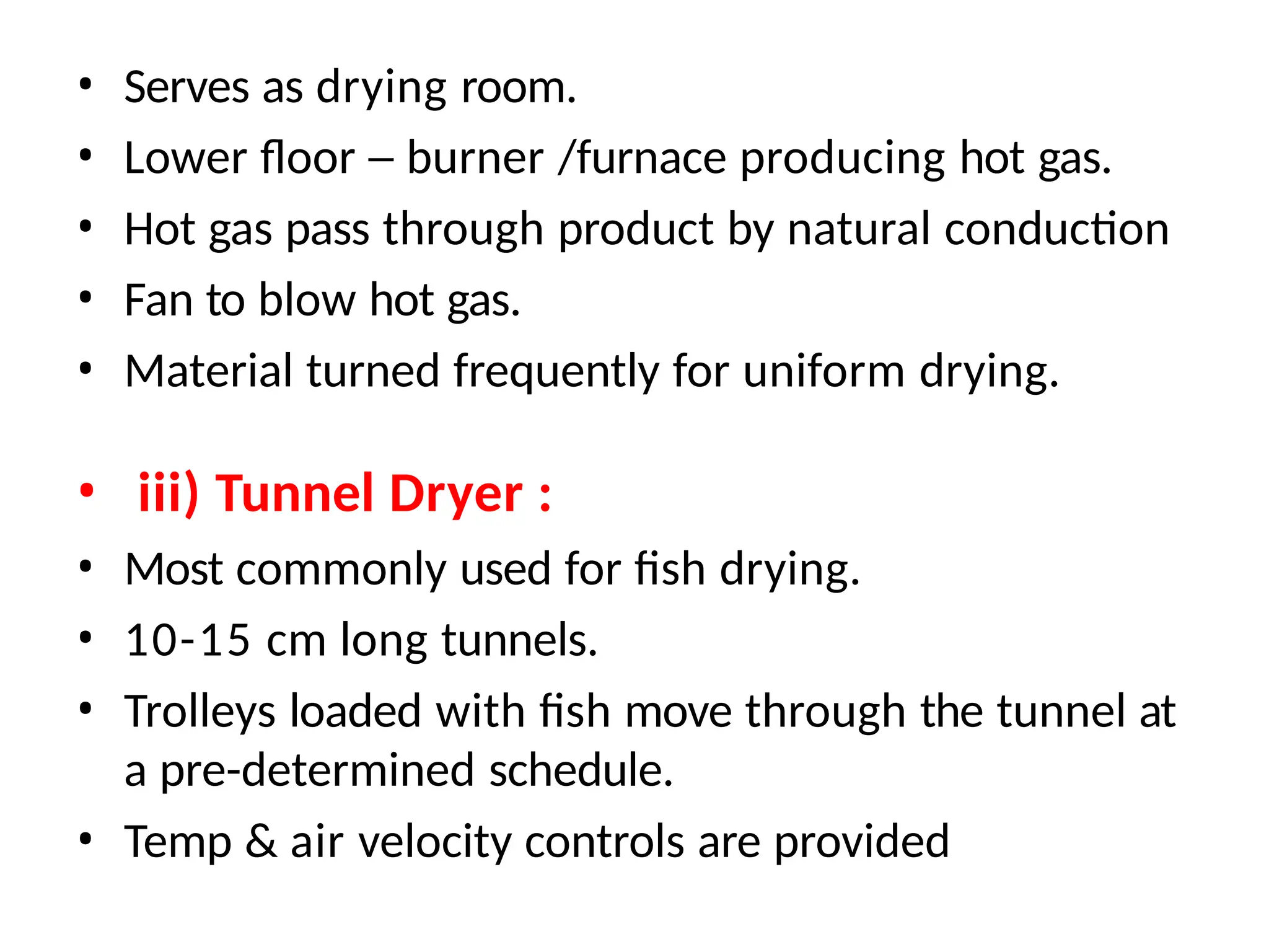 • Serves as drying room.
• Lower floor – burner /furnace producing hot gas.
• Hot gas pass through product by natural conduction
• Fan to blow hot gas.
• Material turned frequently for uniform drying.
• iii) Tunnel Dryer :
• Most commonly used for fish drying.
• 10-15 cm long tunnels.
• Trolleys loaded with fish move through the tunnel at
a pre-determined schedule.
• Temp & air velocity controls are provided
 