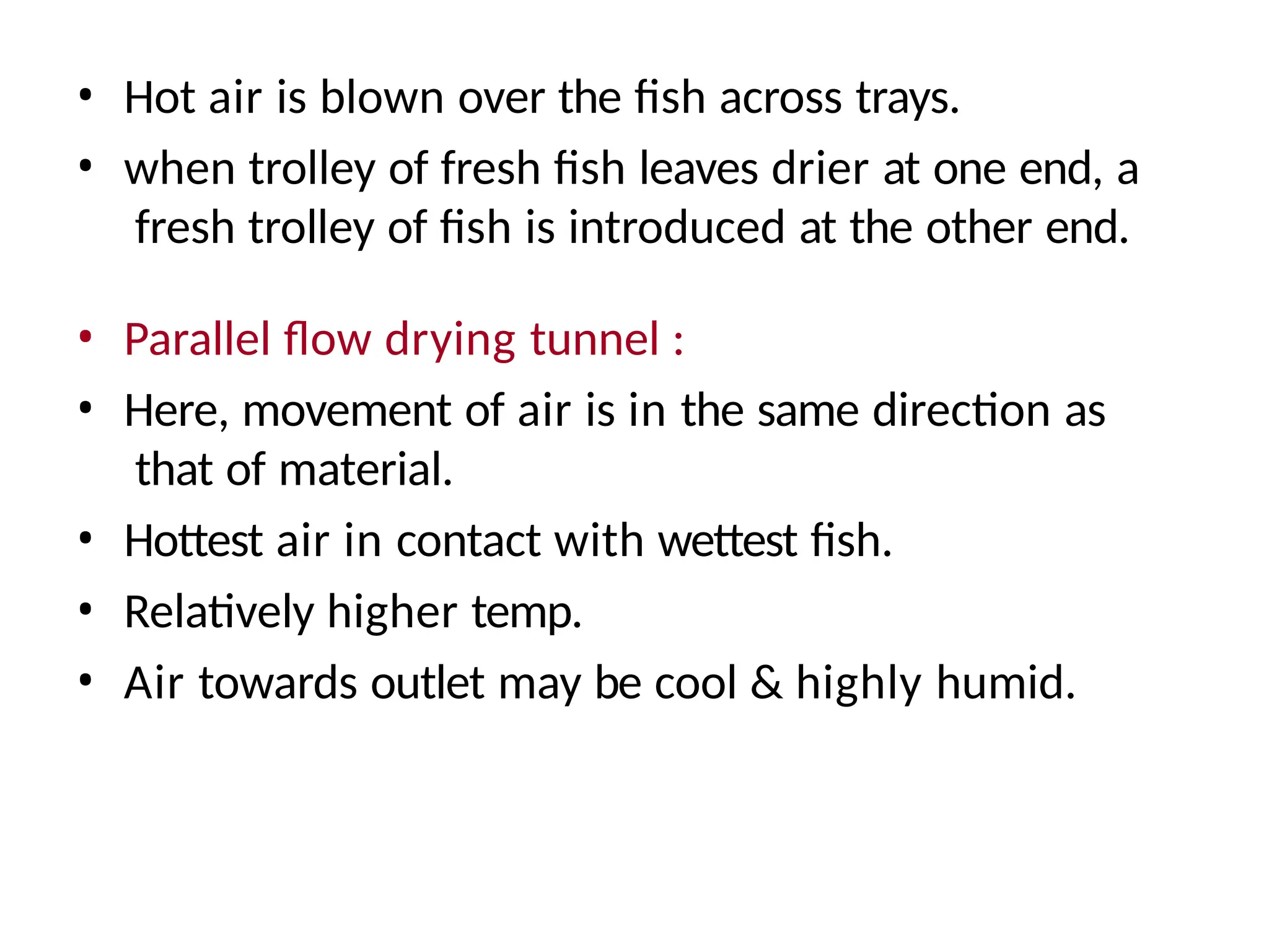 • Hot air is blown over the fish across trays.
• when trolley of fresh fish leaves drier at one end, a
fresh trolley of fish is introduced at the other end.
• Parallel flow drying tunnel :
• Here, movement of air is in the same direction as
that of material.
• Hottest air in contact with wettest fish.
• Relatively higher temp.
• Air towards outlet may be cool & highly humid.
 