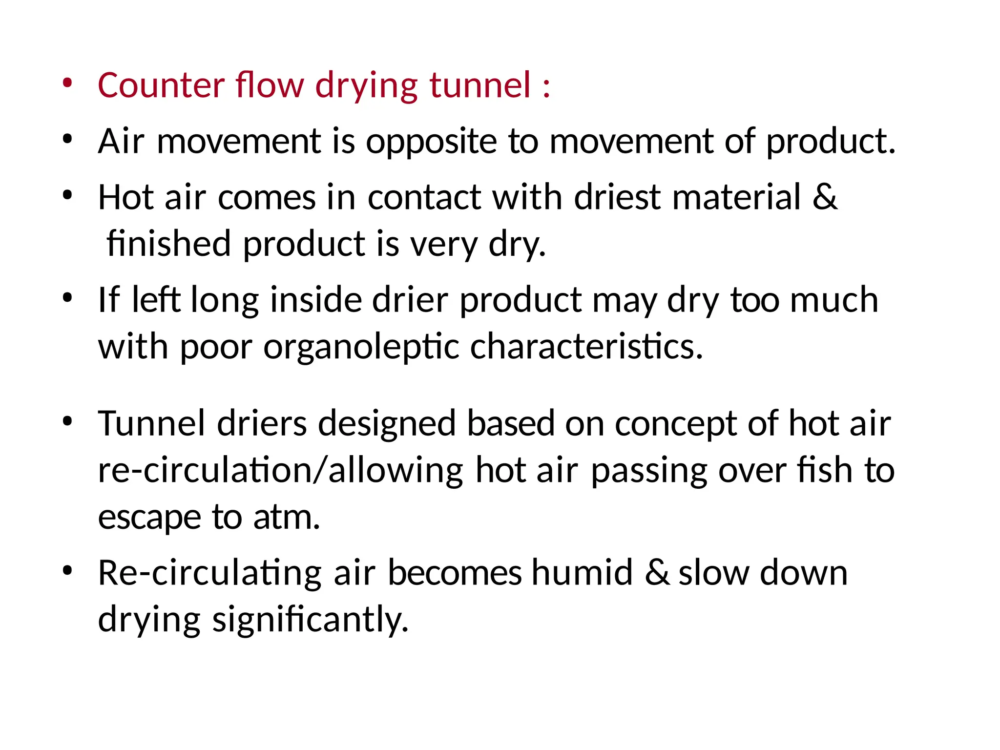 • Counter flow drying tunnel :
• Air movement is opposite to movement of product.
• Hot air comes in contact with driest material &
finished product is very dry.
• If left long inside drier product may dry too much
with poor organoleptic characteristics.
• Tunnel driers designed based on concept of hot air
re-circulation/allowing hot air passing over fish to
escape to atm.
• Re-circulating air becomes humid & slow down
drying significantly.
 