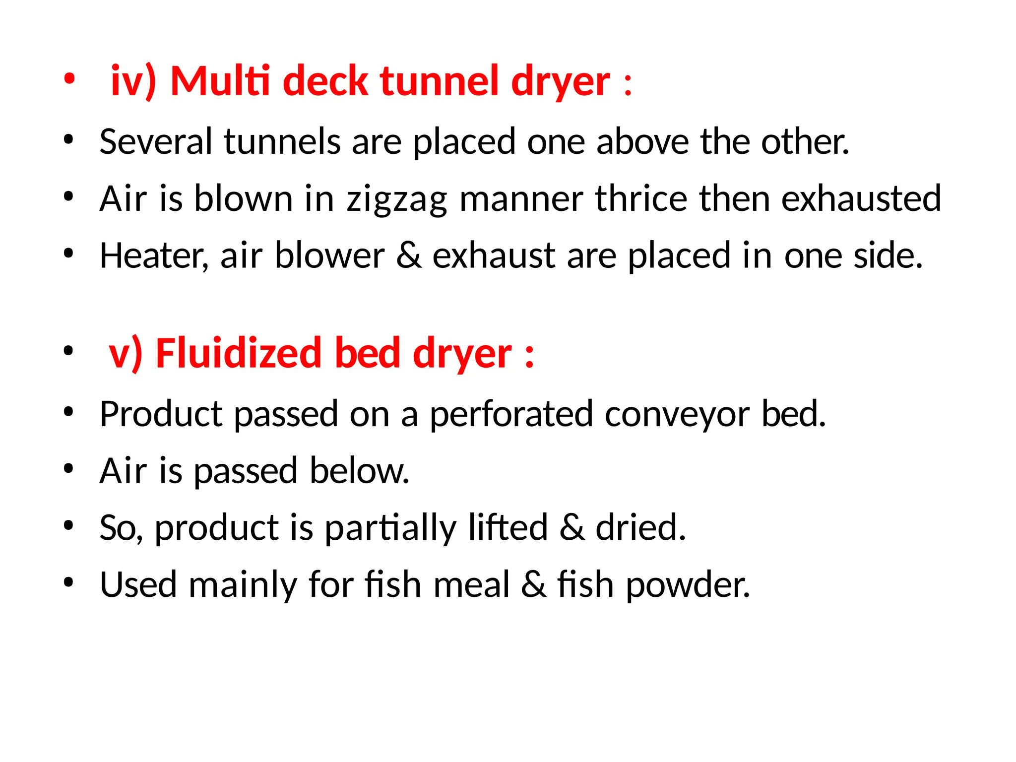 • iv) Multi deck tunnel dryer :
• Several tunnels are placed one above the other.
• Air is blown in zigzag manner thrice then exhausted
• Heater, air blower & exhaust are placed in one side.
• v) Fluidized bed dryer :
• Product passed on a perforated conveyor bed.
• Air is passed below.
• So, product is partially lifted & dried.
• Used mainly for fish meal & fish powder.
 