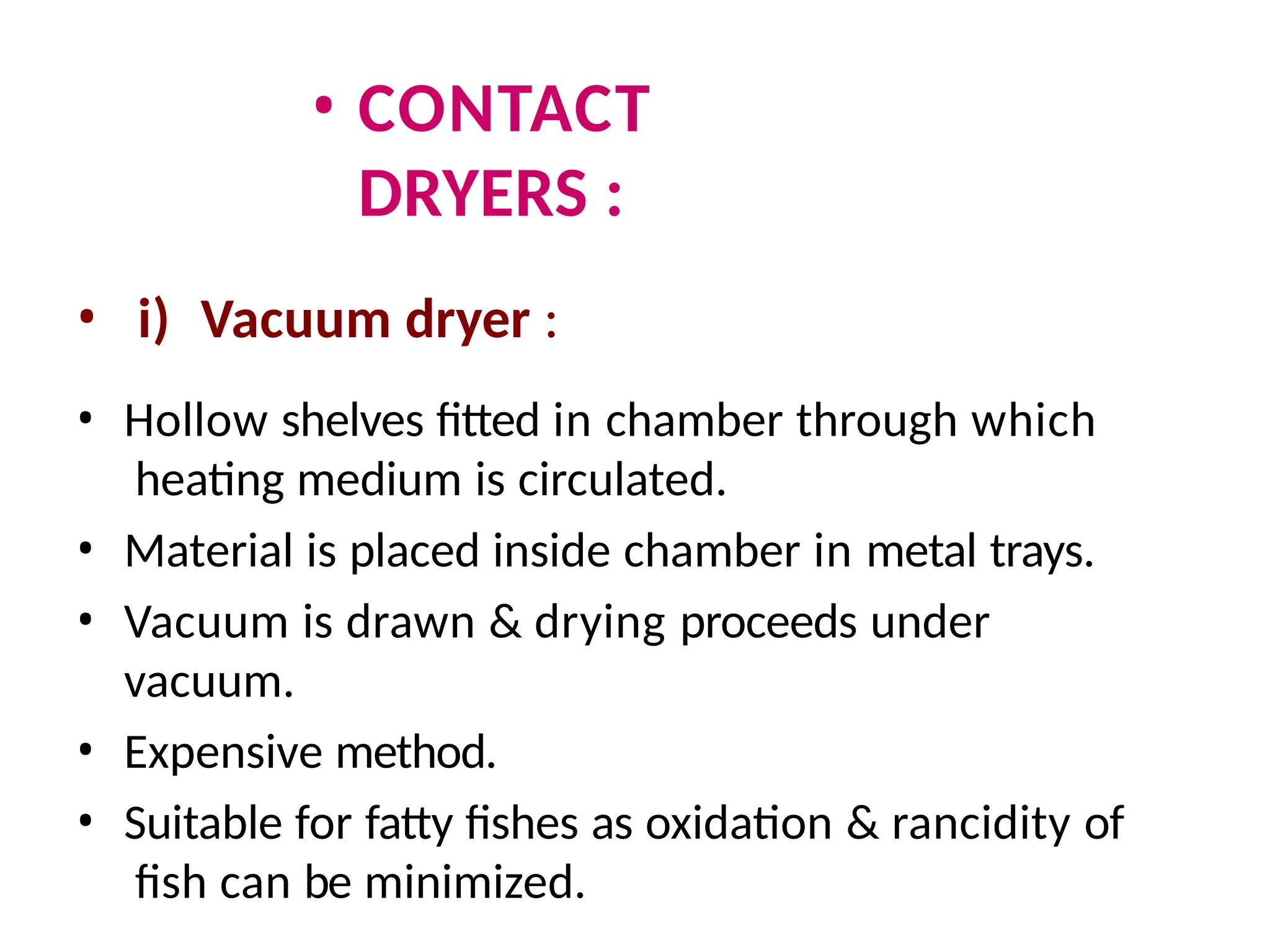 • CONTACT
DRYERS :
• i) Vacuum dryer :
• Hollow shelves fitted in chamber through which
heating medium is circulated.
• Material is placed inside chamber in metal trays.
• Vacuum is drawn & drying proceeds under
vacuum.
• Expensive method.
• Suitable for fatty fishes as oxidation & rancidity of
fish can be minimized.
 
