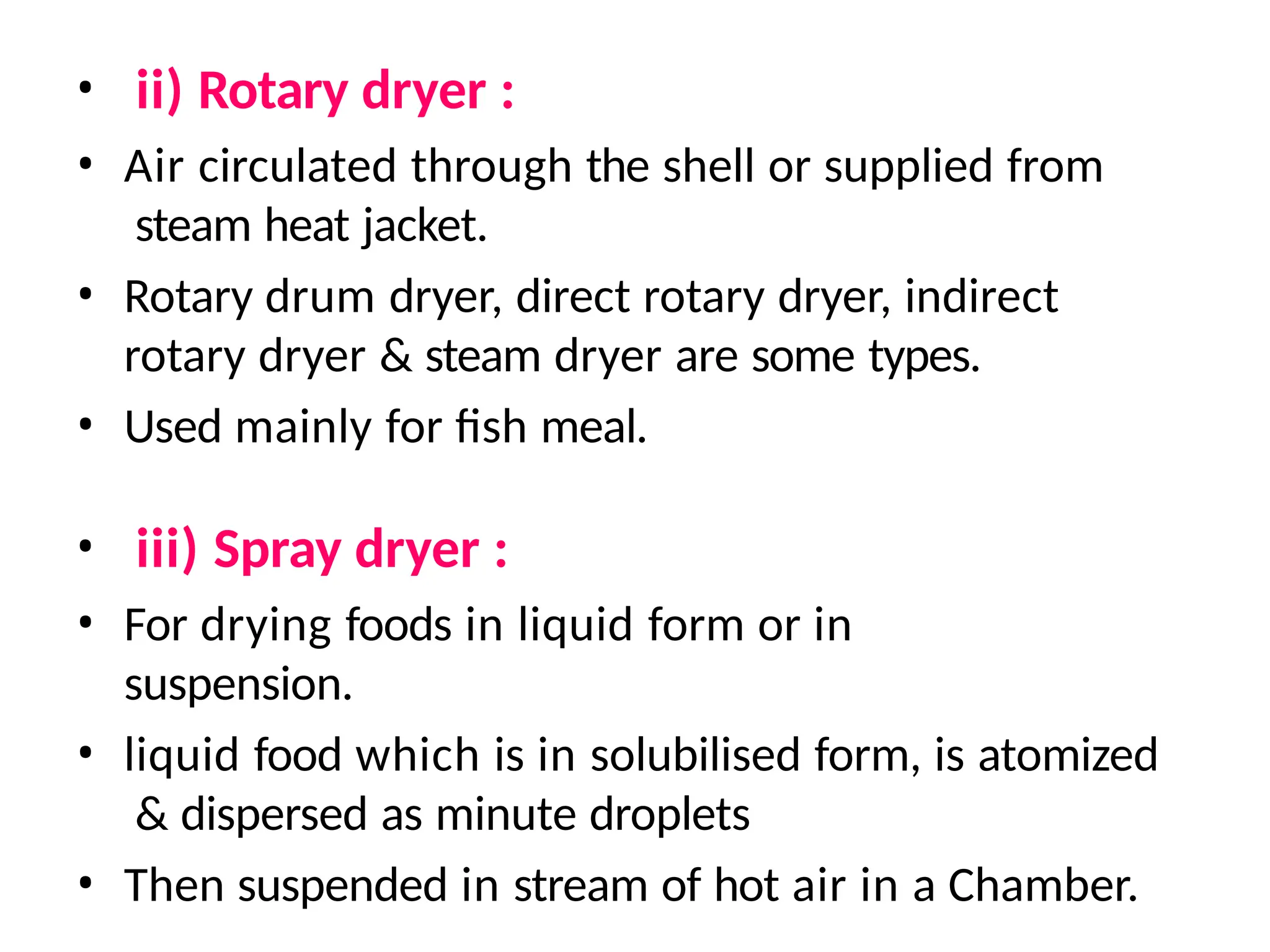 • ii) Rotary dryer :
• Air circulated through the shell or supplied from
steam heat jacket.
• Rotary drum dryer, direct rotary dryer, indirect
rotary dryer & steam dryer are some types.
• Used mainly for fish meal.
• iii) Spray dryer :
• For drying foods in liquid form or in
suspension.
• liquid food which is in solubilised form, is atomized
& dispersed as minute droplets
• Then suspended in stream of hot air in a Chamber.
 
