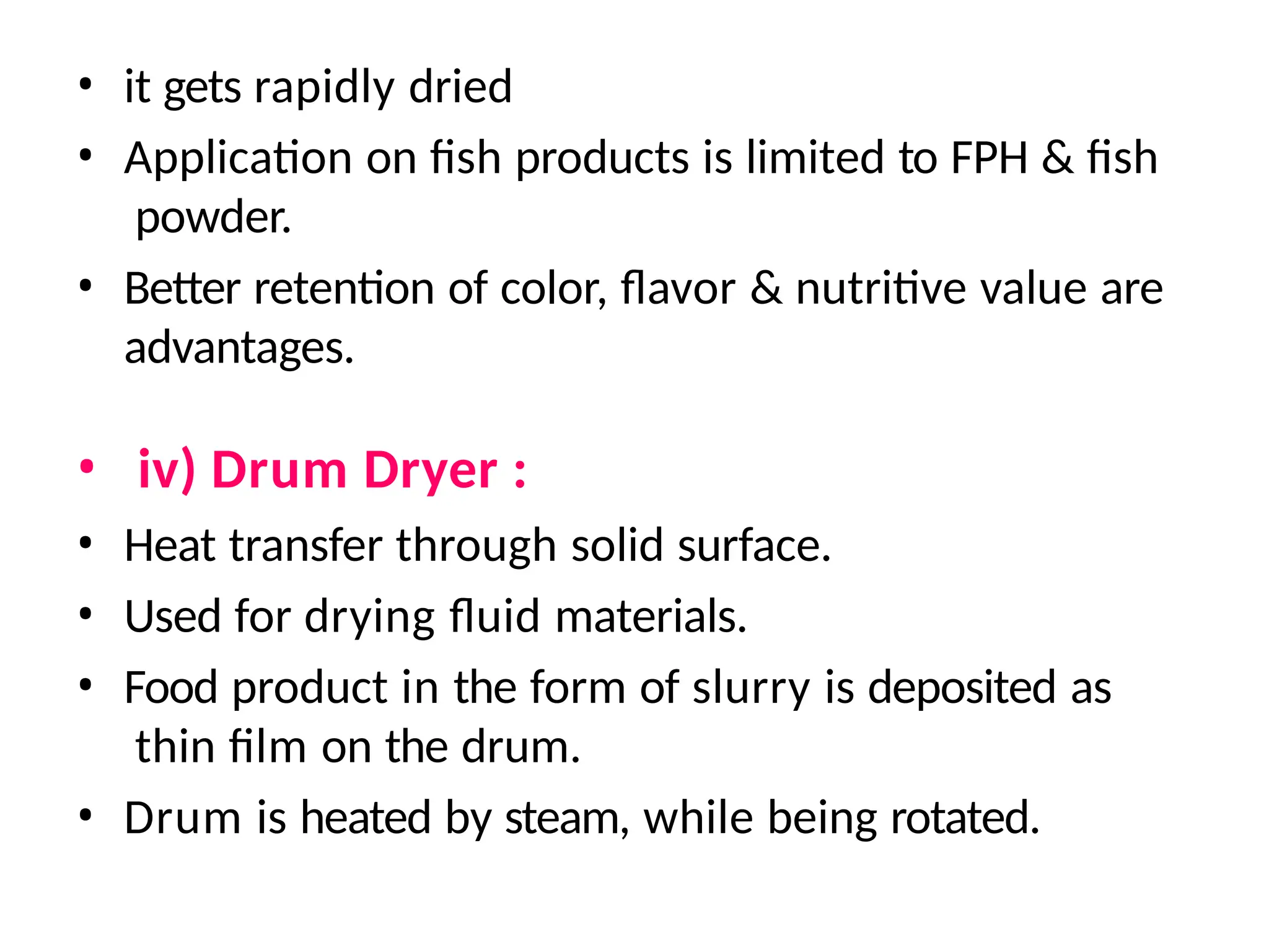 • it gets rapidly dried
• Application on fish products is limited to FPH & fish
powder.
• Better retention of color, flavor & nutritive value are
advantages.
• iv) Drum Dryer :
• Heat transfer through solid surface.
• Used for drying fluid materials.
• Food product in the form of slurry is deposited as
thin film on the drum.
• Drum is heated by steam, while being rotated.
 