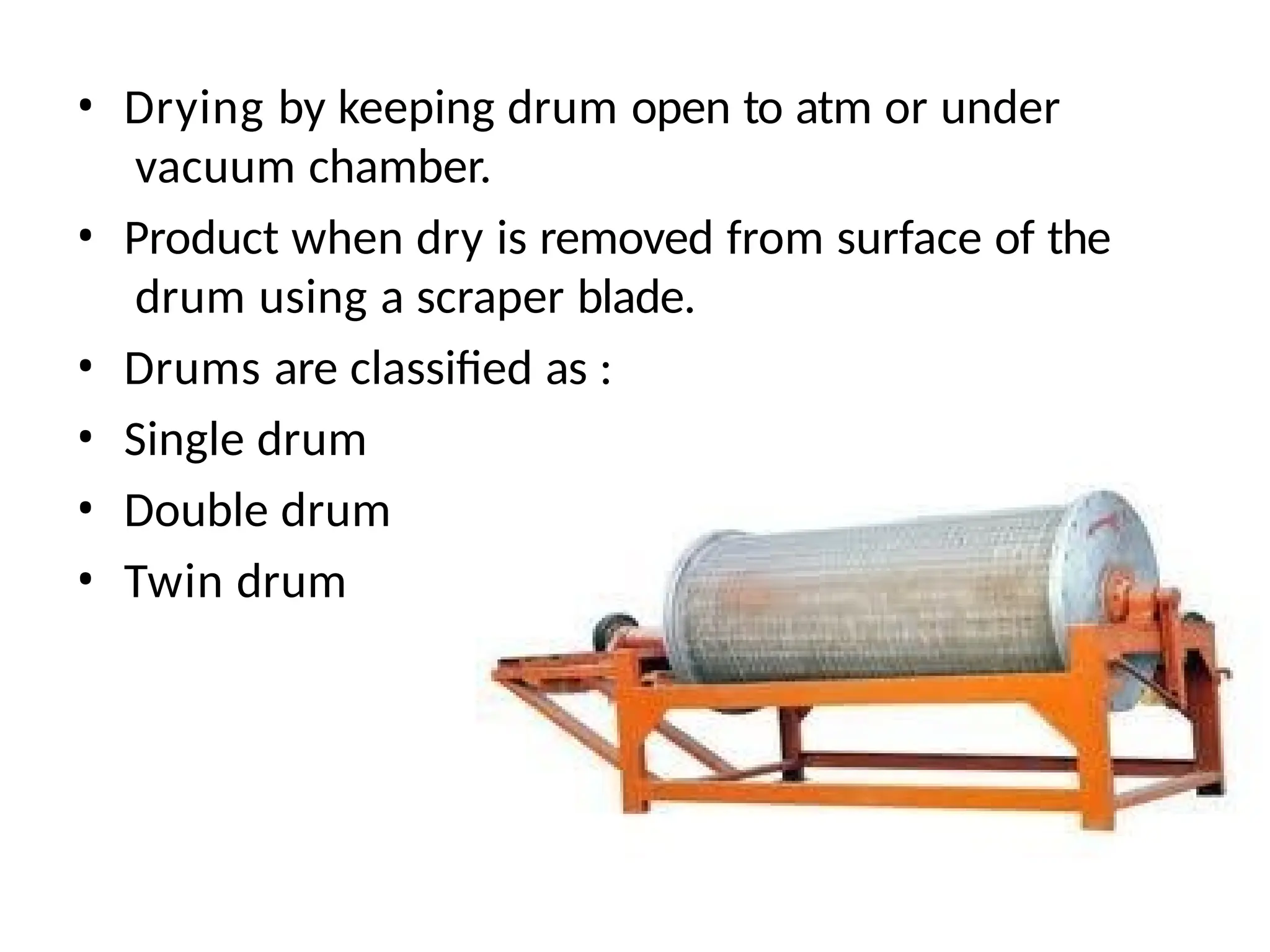 • Drying by keeping drum open to atm or under
vacuum chamber.
• Product when dry is removed from surface of the
drum using a scraper blade.
• Drums are classified as :
• Single drum
• Double drum
• Twin drum
 
