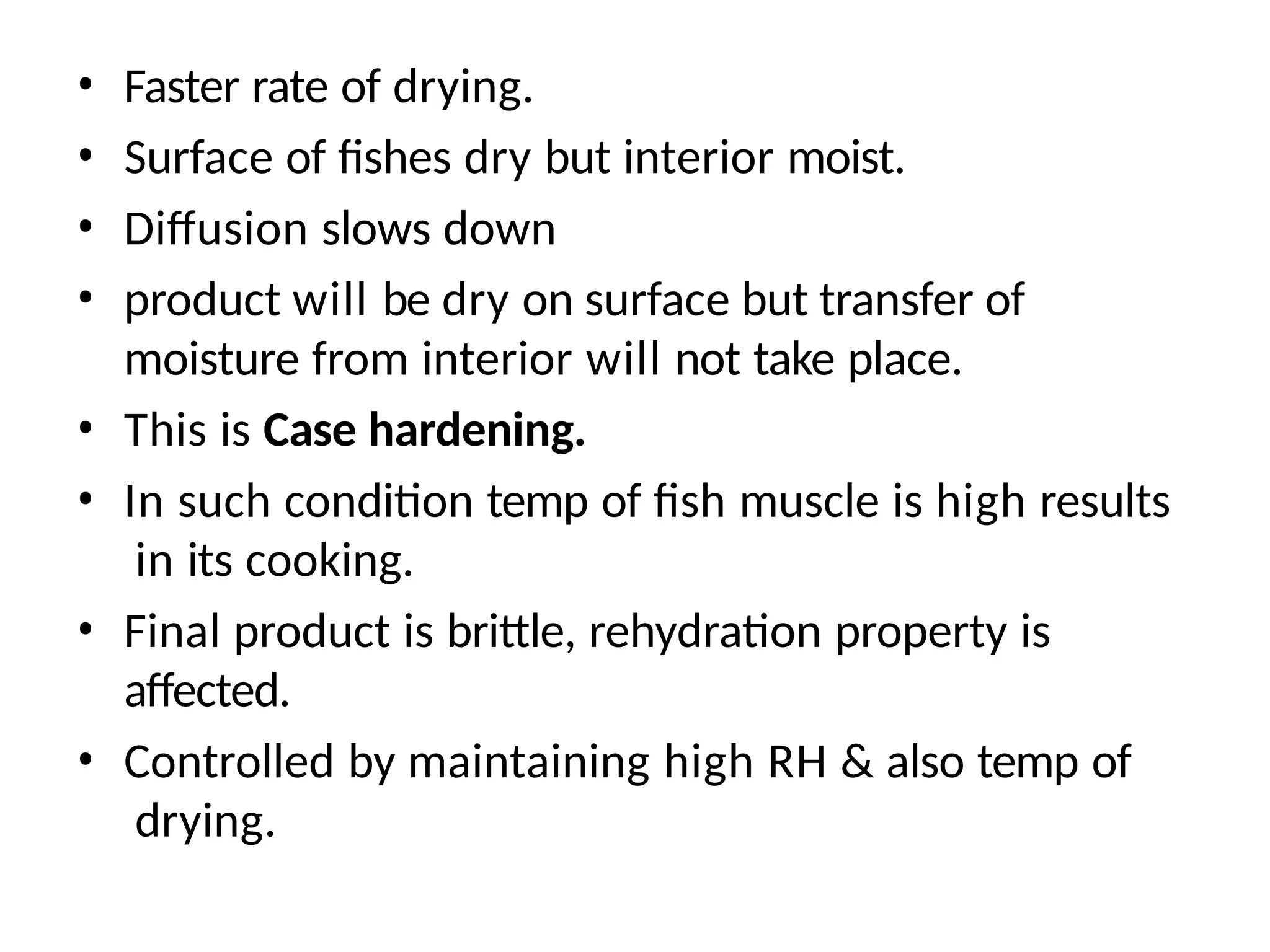 • Faster rate of drying.
• Surface of fishes dry but interior moist.
• Diffusion slows down
• product will be dry on surface but transfer of
moisture from interior will not take place.
• This is Case hardening.
• In such condition temp of fish muscle is high results
in its cooking.
• Final product is brittle, rehydration property is
affected.
• Controlled by maintaining high RH & also temp of
drying.
 