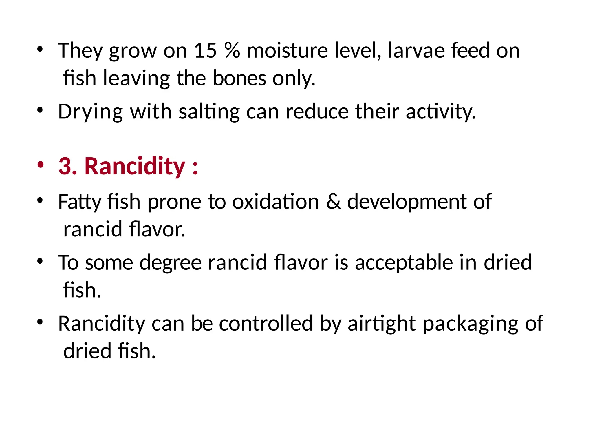 • They grow on 15 % moisture level, larvae feed on
fish leaving the bones only.
• Drying with salting can reduce their activity.
• 3. Rancidity :
• Fatty fish prone to oxidation & development of
rancid flavor.
• To some degree rancid flavor is acceptable in dried
fish.
• Rancidity can be controlled by airtight packaging of
dried fish.
 