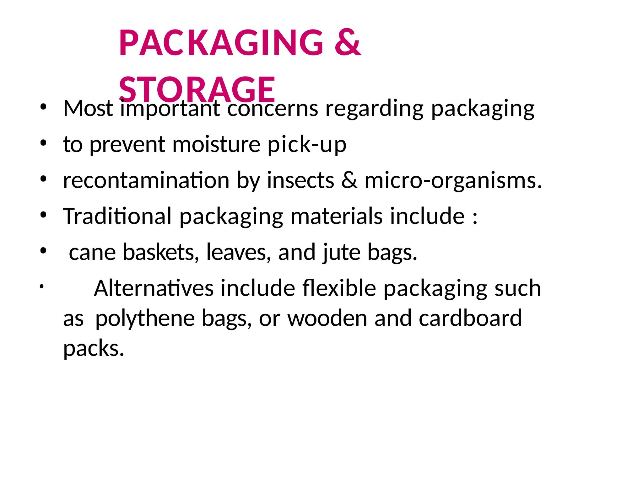 PACKAGING &
STORAGE
• Most important concerns regarding packaging
• to prevent moisture pick-up
• recontamination by insects & micro-organisms.
• Traditional packaging materials include :
• cane baskets, leaves, and jute bags.
• Alternatives include flexible packaging such
as polythene bags, or wooden and cardboard
packs.
 