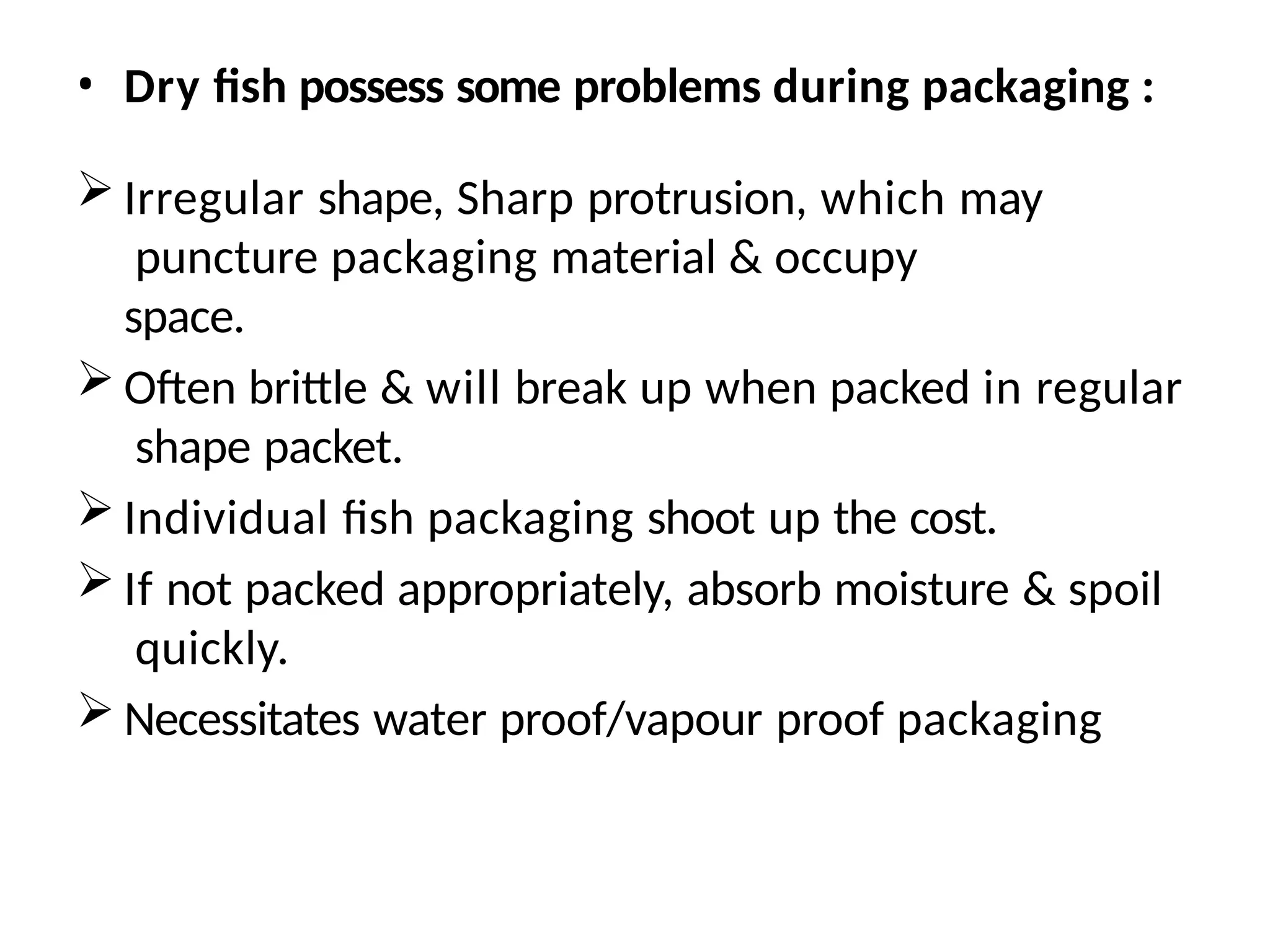 • Dry fish possess some problems during packaging :
 Irregular shape, Sharp protrusion, which may
puncture packaging material & occupy
space.
 Often brittle & will break up when packed in regular
shape packet.
 Individual fish packaging shoot up the cost.
 If not packed appropriately, absorb moisture & spoil
quickly.
 Necessitates water proof/vapour proof packaging
 