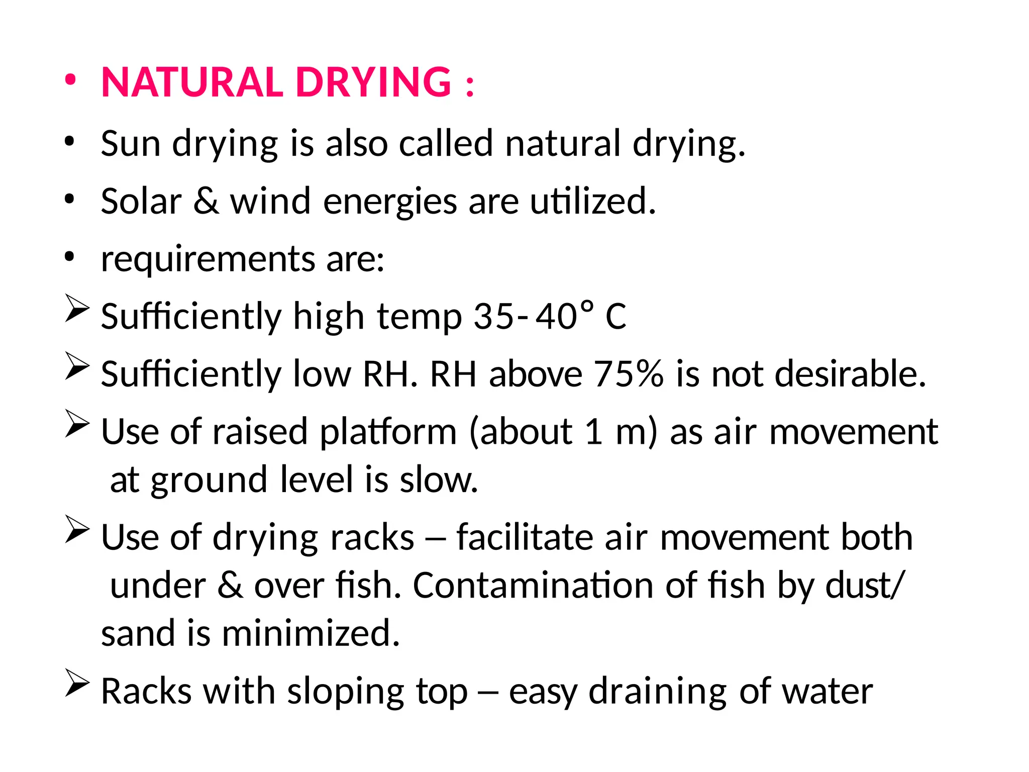 • NATURAL DRYING :
• Sun drying is also called natural drying.
• Solar & wind energies are utilized.
• requirements are:
 Sufficiently high temp 35- 40° C
 Sufficiently low RH. RH above 75% is not desirable.
 Use of raised platform (about 1 m) as air movement
at ground level is slow.
 Use of drying racks – facilitate air movement both
under & over fish. Contamination of fish by dust/
sand is minimized.
 Racks with sloping top – easy draining of water
 