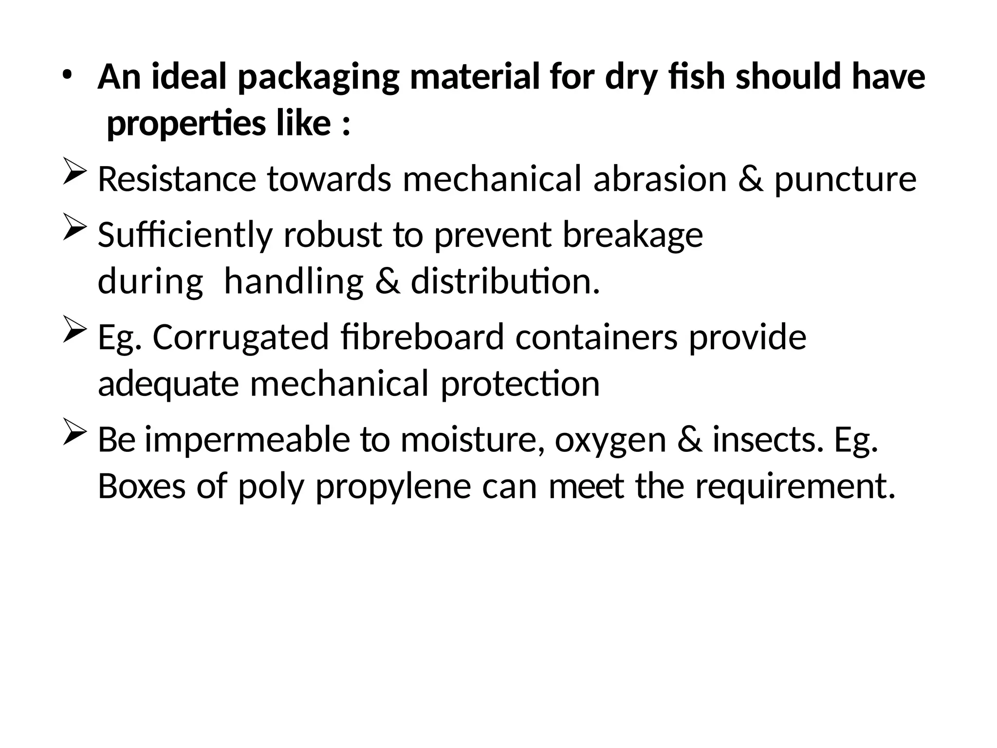 • An ideal packaging material for dry fish should have
properties like :
 Resistance towards mechanical abrasion & puncture
 Sufficiently robust to prevent breakage
during handling & distribution.
 Eg. Corrugated fibreboard containers provide
adequate mechanical protection
 Be impermeable to moisture, oxygen & insects. Eg.
Boxes of poly propylene can meet the requirement.
 