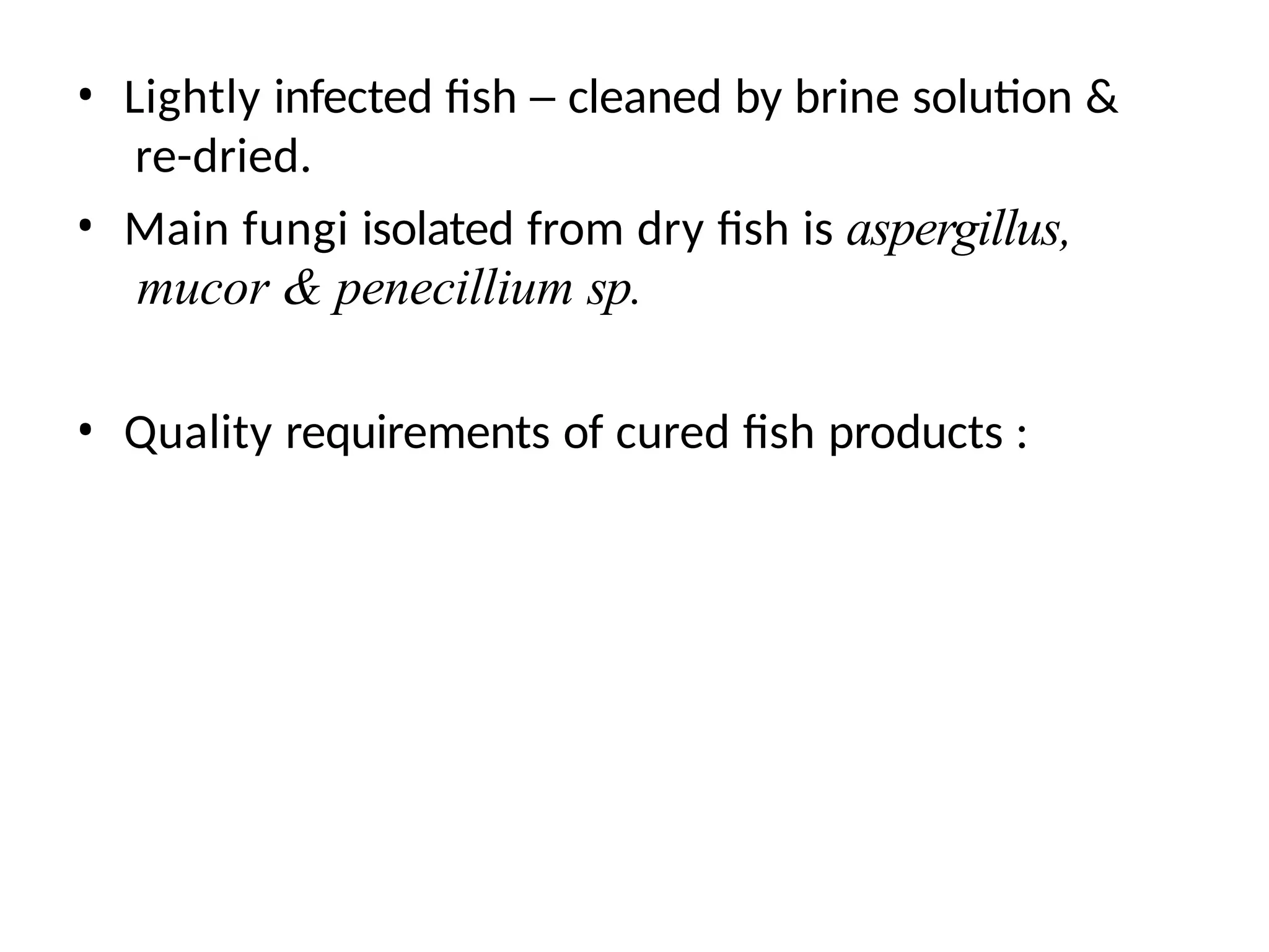 • Lightly infected fish – cleaned by brine solution &
re-dried.
• Main fungi isolated from dry fish is aspergillus,
mucor & penecillium sp.
• Quality requirements of cured fish products :
 