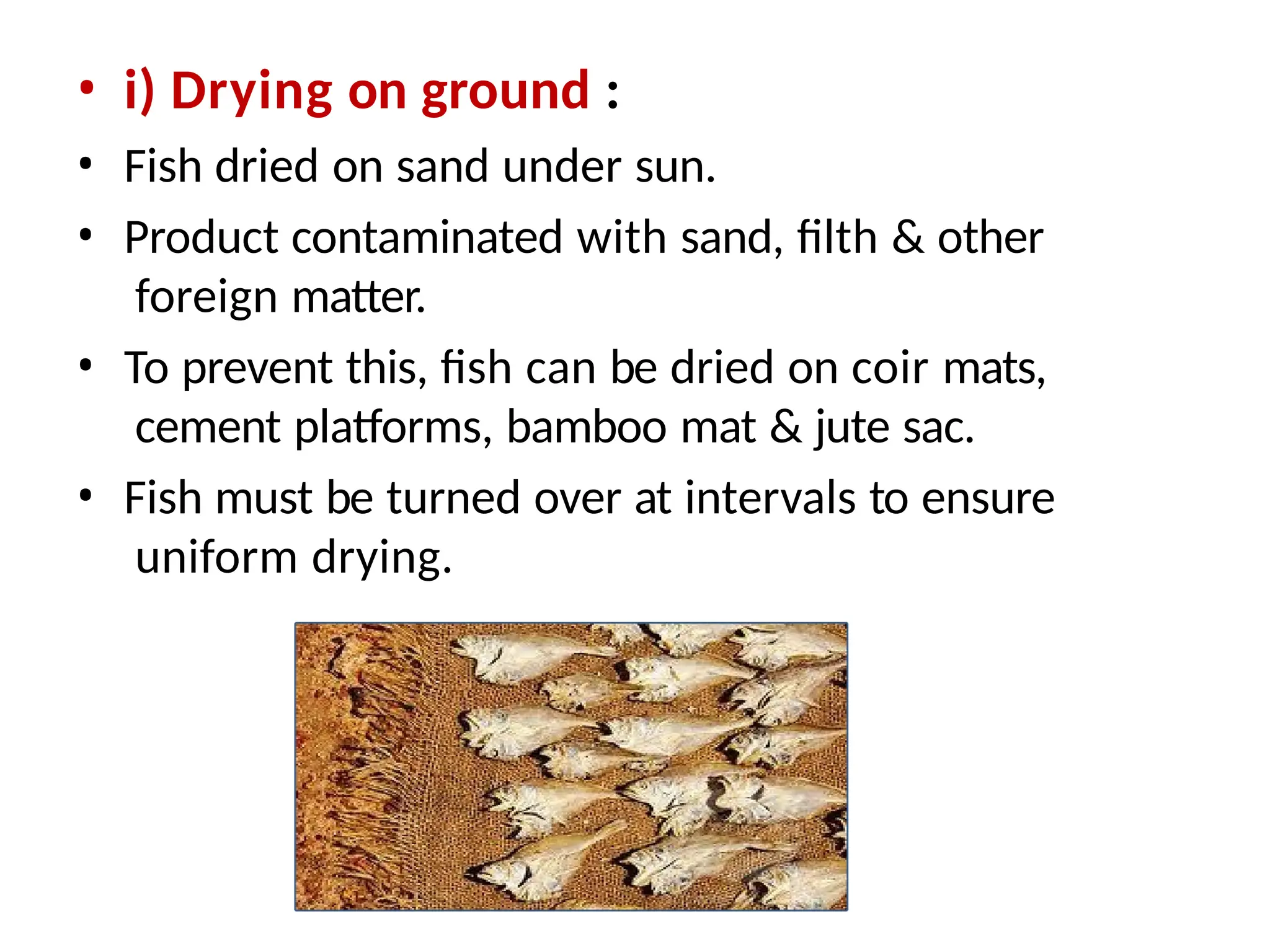 • i) Drying on ground :
• Fish dried on sand under sun.
• Product contaminated with sand, filth & other
foreign matter.
• To prevent this, fish can be dried on coir mats,
cement platforms, bamboo mat & jute sac.
• Fish must be turned over at intervals to ensure
uniform drying.
 