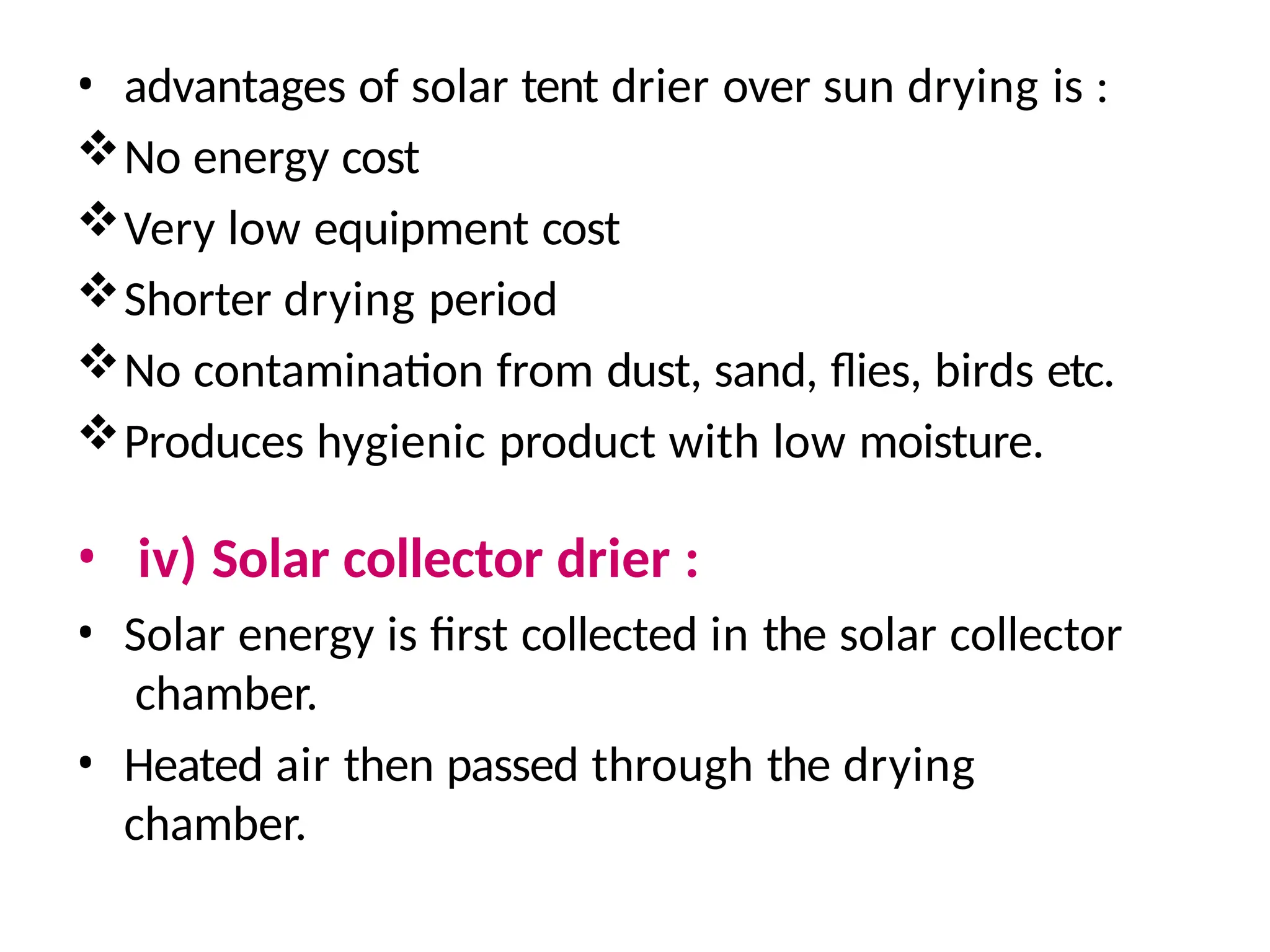 • advantages of solar tent drier over sun drying is :
No energy cost
Very low equipment cost
Shorter drying period
No contamination from dust, sand, flies, birds etc.
Produces hygienic product with low moisture.
• iv) Solar collector drier :
• Solar energy is first collected in the solar collector
chamber.
• Heated air then passed through the drying
chamber.
 