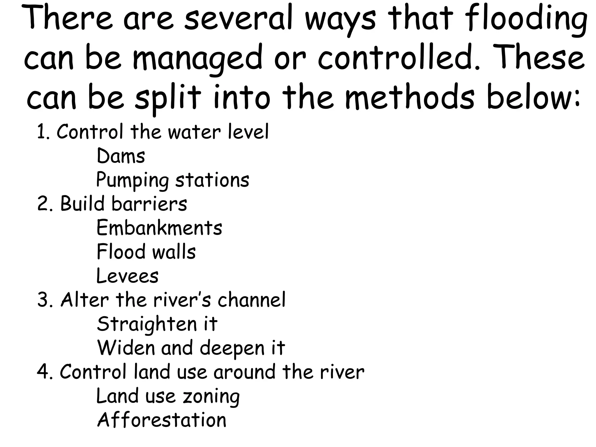 There are several ways that flooding can be managed or controlled. These can be split into the methods below: 1. Control the water level Dams Pumping stations 2. Build barriers Embankments Flood walls Levees 3. Alter the river’s channel Straighten it Widen and deepen it 4. Control land use around the river  Land use zoning Afforestation 