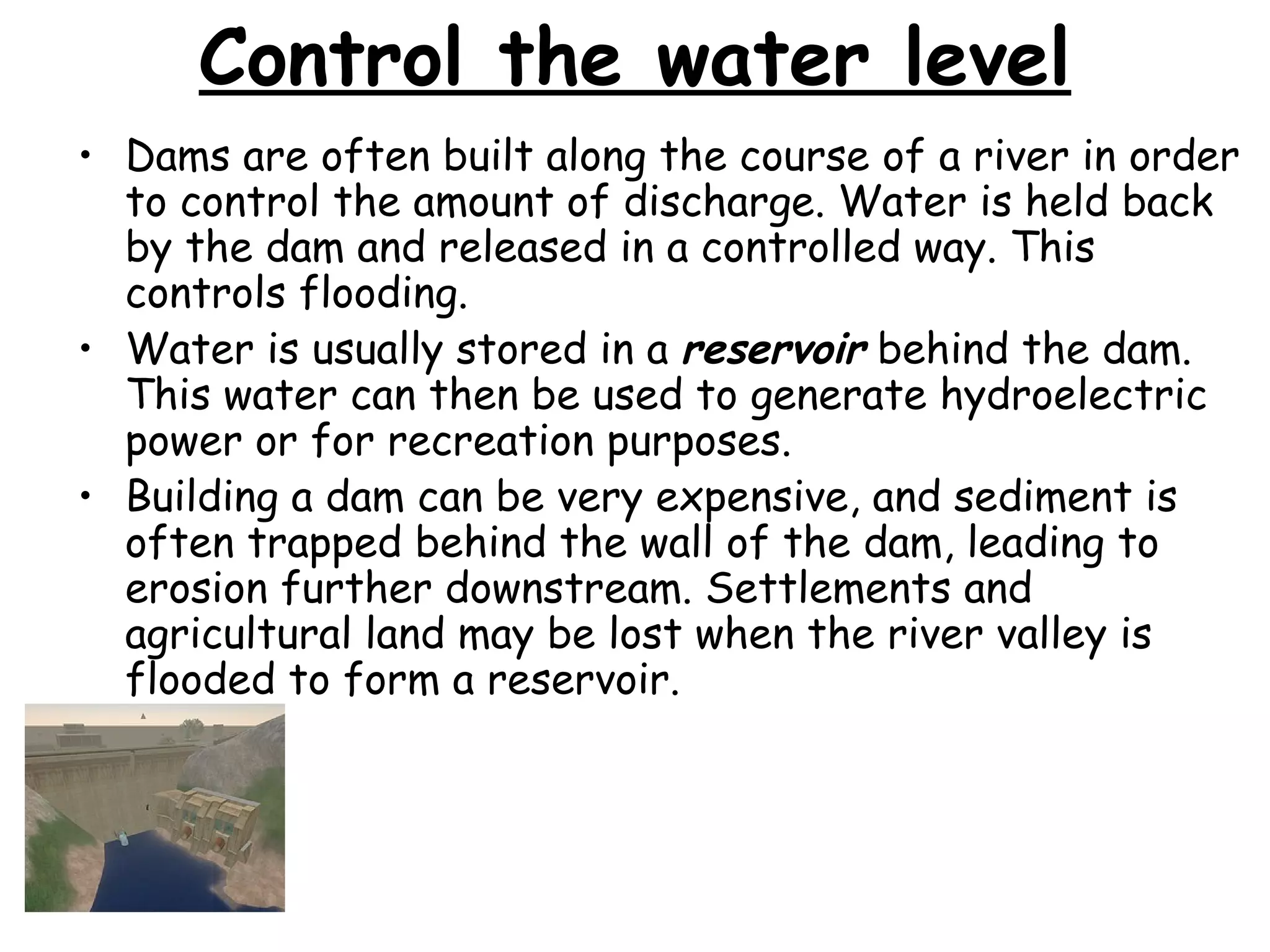 Control the water level Dams are often built along the course of a river in order to control the amount of discharge. Water is held back by the dam and released in a controlled way. This controls flooding. Water is usually stored in a  reservoir  behind the dam. This water can then be used to generate hydroelectric power or for recreation purposes. Building a dam can be very expensive, and sediment is often trapped behind the wall of the dam, leading to erosion further downstream. Settlements and agricultural land may be lost when the river valley is flooded to form a reservoir. 