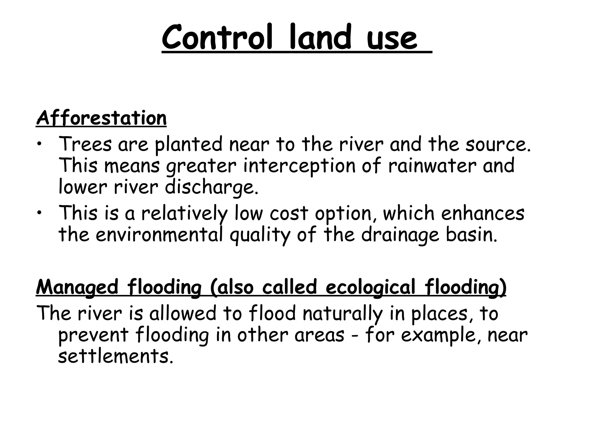 Control land use  Afforestation Trees are planted near to the river and the source. This means greater interception of rainwater and lower river discharge. This is a relatively low cost option, which enhances the environmental quality of the drainage basin. Managed flooding (also called ecological flooding) The river is allowed to flood naturally in places, to prevent flooding in other areas - for example, near settlements. 