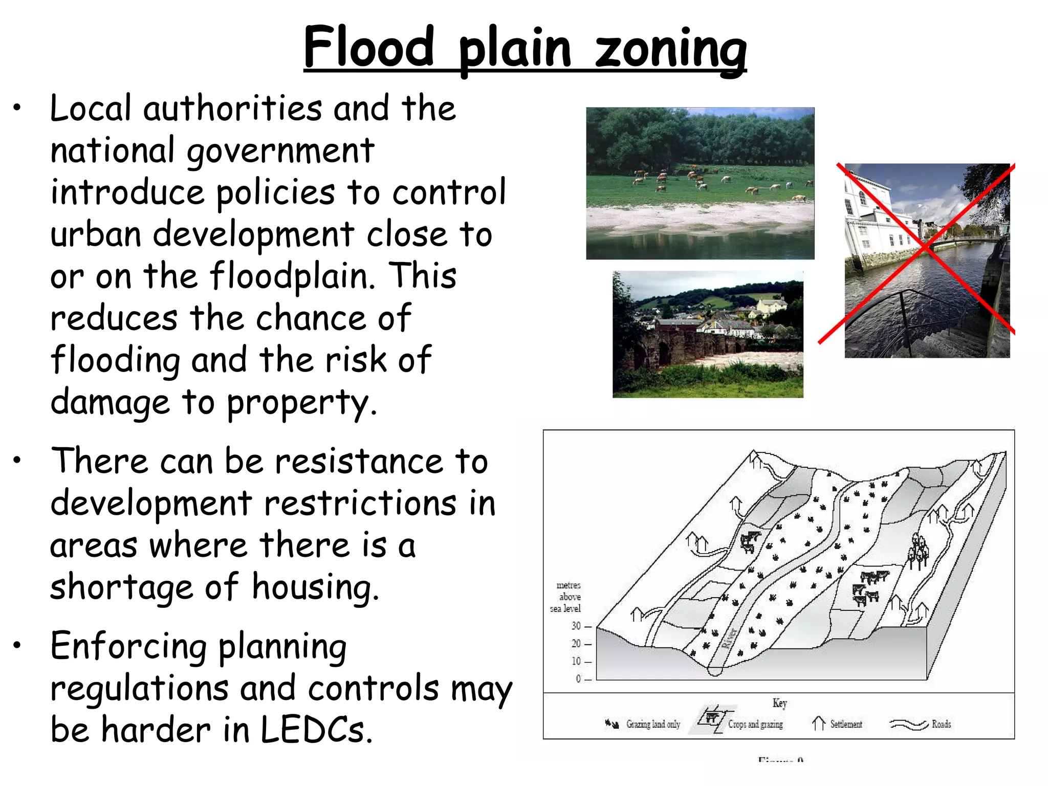 Flood plain zoning Local authorities and the national government introduce policies to control urban development close to or on the floodplain. This reduces the chance of flooding and the risk of damage to property. There can be resistance to development restrictions in areas where there is a shortage of housing. Enforcing planning regulations and controls may be harder in LEDCs. 