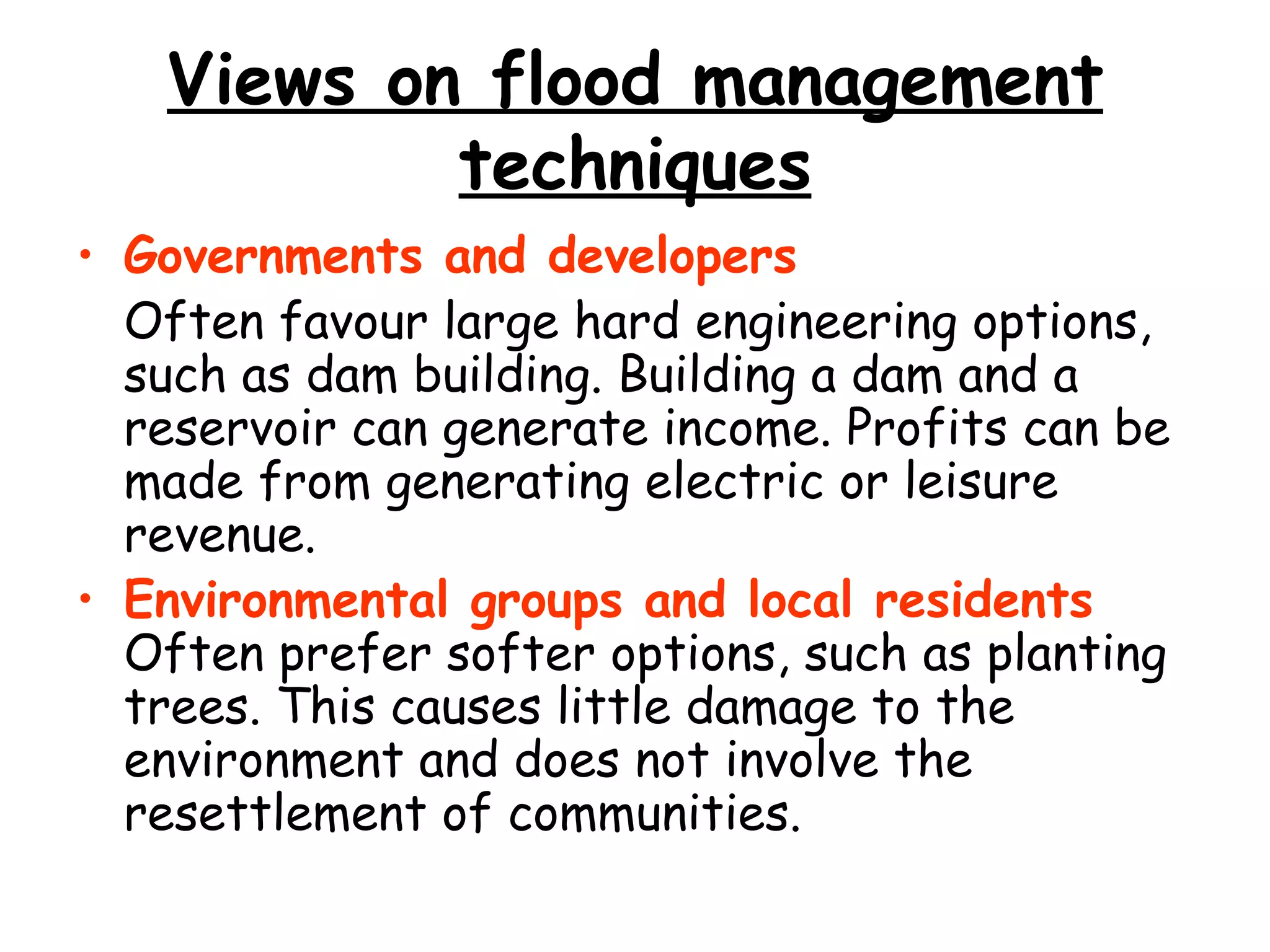Views on flood management techniques Governments and developers   Often favour large hard engineering options, such as dam building. Building a dam and a reservoir can generate income. Profits can be made from generating electric or leisure revenue. Environmental groups and local residents  Often prefer softer options, such as planting trees. This causes little damage to the environment and does not involve the resettlement of communities. 