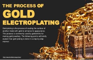 THE PROCESS OF
GOLD
ELECTROPLATING
Gold plating is the process of coating the surface of
another metal with gold to enhance its appearance.
This process is commonly used by goldsmiths for
making gold jewellery. The following points will briefly
explain how gold plating is done in a step-by-step
manner.
http://www.hellstromsguld.se/
 